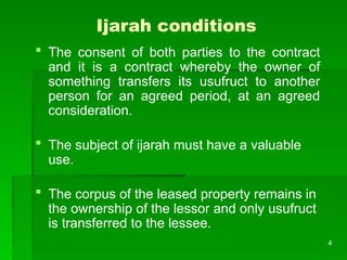 4
Ijarah conditions
 The consent of both parties to the contract
and it is a contract whereby the owner of
something transfers its usufruct to another
person for an agreed period, at an agreed
consideration.
 The subject of ijarah must have a valuable
use.
 The corpus of the leased property remains in
the ownership of the lessor and only usufruct
is transferred to the lessee.
 