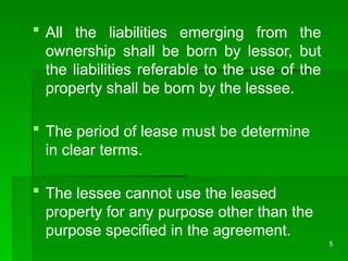 5
 All the liabilities emerging from the
ownership shall be born by lessor, but
the liabilities referable to the use of the
property shall be born by the lessee.
 The period of lease must be determine
in clear terms.
 The lessee cannot use the leased
property for any purpose other than the
purpose specified in the agreement.
 