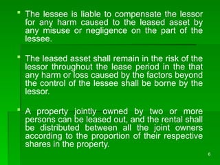 6
 The lessee is liable to compensate the lessor
for any harm caused to the leased asset by
any misuse or negligence on the part of the
lessee.
 The leased asset shall remain in the risk of the
lessor throughout the lease period in the that
any harm or loss caused by the factors beyond
the control of the lessee shall be borne by the
lessor.
 A property jointly owned by two or more
persons can be leased out, and the rental shall
be distributed between all the joint owners
according to the proportion of their respective
shares in the property.
 