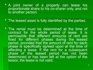 7
 A joint owner of a property can lease his
proportionate share to his co-sharer only, and not
to another person.
 The leased asset is fully identified by the parties.
 The rental must be determined at the time of
contract for the whole period of lease. It is
permissible that different amounts of rent are
fixed for different phases during the leased
period, provided that the amount of rent for each
phase is specifically agreed upon at the time of
affecting a lease. If the rent for a subsequent
phase of the leased period has not been
determined or has been left at the option of the
lessor, the lease is not valid.
 