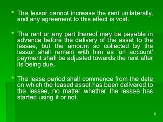 8
 The lessor cannot increase the rent unilaterally,
and any agreement to this effect is void.
 The rent or any part thereof may be payable in
advance before the delivery of the asset to the
lessee, but the amount so collected by the
lessor shall remain with him as ‘on account’
payment shall be adjusted towards the rent after
its being due.
 The lease period shall commence from the date
on which the leased asset has been delivered to
the lessee, no matter whether the lessee has
started using it or not.
 