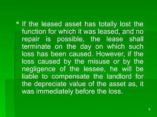 9
 If the leased asset has totally lost the
function for which it was leased, and no
repair is possible, the lease shall
terminate on the day on which such
loss has been caused. However, if the
loss caused by the misuse or by the
negligence of the lessee, he will be
liable to compensate the landlord for
the depreciate value of the asset as, it
was immediately before the loss.
 