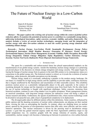 International Journal of Advanced Research in Basic Engineering Sciences and Technology (IJARBEST)
ISSN (ONLINE):2456-5717 Vol.8, Issue.5, May 2022
The Future of Nuclear Energy in a Low-Carbon
World
Rajini K R Karduri
Assurance Advisor
Worley Group Inc.
Houston, USA
Dr. Christo Ananth
Professor
Samarkand State University
Uzbekistan
Abstract— The paper explores the evolving role of nuclear energy within the context of global carbon
reduction efforts. It examines the potential of nuclear power to contribute to a sustainable energy future,
addressing technological innovations, safety concerns, economic viability, and policy frameworks. The
analysis includes a review of current nuclear technologies, emerging trends, and the integration of
nuclear energy with other low-carbon solutions to meet the world's growing energy demands while
combating climate change.
Keywords— Nuclear Energy; Low-Carbon World; Sustainable Development; Energy Policy;
Technological Innovation; Small Modular Reactors; Generation IV Reactors; Fusion Energy;
Environmental Impact; Nuclear Waste Management; Economic Viability; Public Perception; Renewable
Energy Integration; Climate Change Mitigation; Safety Regulations; Carbon Emissions; Energy
Security; Nuclear Fuel Cycle; Radioactive Waste Disposal; International Energy Frameworks.
I. INTRODUCTION
The quest for a sustainable and carbon-neutral future has placed unprecedented emphasis on the
transformation of our global energy systems. Amidst this backdrop, nuclear energy emerges as a polarizing
yet pivotal player in the discourse on climate change mitigation and energy security. This paper begins by
tracing the lineage of nuclear energy from its genesis in the mid-20th century to its contemporary status as a
cornerstone in the global energy mix. The historical context is critical, as it reveals the evolution of nuclear
technology, safety protocols, and public perception over the decades.
Nuclear energy stands at a crossroads, embodying a paradox in the modern energy landscape. On
one hand, it is lauded for its high energy density and the capability to provide stable, continuous electricity
that is largely unaffected by the fluctuations and uncertainties of other renewable sources. This reliability
positions nuclear power as a potentially indispensable player in the grid, especially in the context of
escalating demands for energy and the imperative to transition away from fossil fuels. On the other hand,
the use of nuclear technology is fraught with significant challenges. Safety concerns, stemming from
historical accidents, continue to cast a long shadow over its public acceptance. Waste management remains
an unsolved conundrum, with long-term storage solutions for radioactive waste still being a subject of
intense research and debate. Furthermore, the specter of proliferation risks, where nuclear technology could
be diverted to non-peaceful uses, adds a layer of geopolitical complexity to its deployment.
The divergent paths taken by different nations reflect this dichotomy. Some countries, influenced by
public opinion and the daunting economics of nuclear safety enhancements, are phasing out their nuclear
fleets, viewing the risks as outweighing the benefits. In contrast, others are doubling down on nuclear
power, spurred by the promise of next-generation reactors that offer safer, more efficient, and less waste-
intensive operations. This nuclear renaissance is driven by the pressing need to decarbonize energy
systems—a goal that has gained renewed urgency under the Paris Agreement's ambitious target to cap
global temperature rise. As countries grapple with the energy trilemma of security, equity, and
sustainability, nuclear energy's role becomes a balancing act between its potential as a low-carbon bulwark
65
 