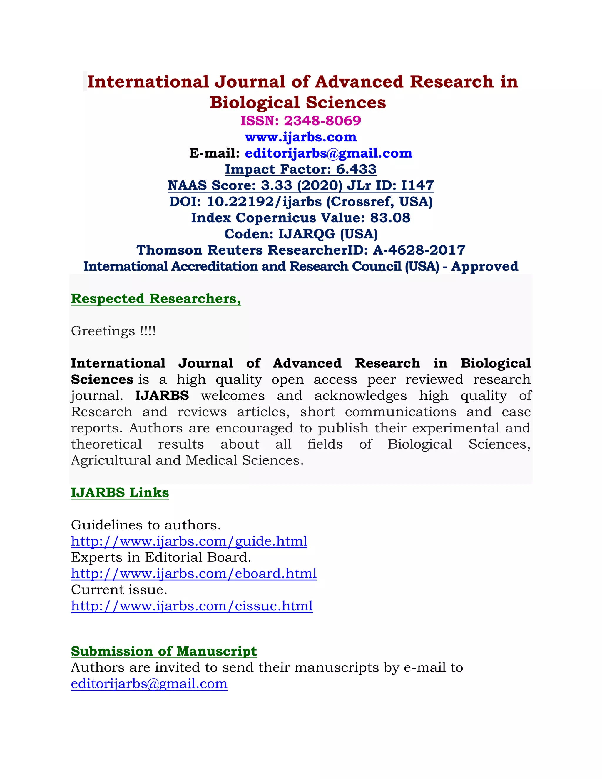 International Journal of Advanced Research in
Biological Sciences
ISSN: 2348-8069
www.ijarbs.com
E-mail: editorijarbs@gmail.com
Impact Factor: 6.433
NAAS Score: 3.33 (2020) JLr ID: I147
DOI: 10.22192/ijarbs (Crossref, USA)
Index Copernicus Value: 83.08
Coden: IJARQG (USA)
Thomson Reuters ResearcherID: A-4628-2017
International Accreditation and Research Council (USA) - Approved
Respected Researchers,
Greetings !!!!
International Journal of Advanced Research in Biological
Sciences is a high quality open access peer reviewed research
journal. IJARBS welcomes and acknowledges high quality of
Research and reviews articles, short communications and case
reports. Authors are encouraged to publish their experimental and
theoretical results about all fields of Biological Sciences,
Agricultural and Medical Sciences.
IJARBS Links
Guidelines to authors.
http://www.ijarbs.com/guide.html
Experts in Editorial Board.
http://www.ijarbs.com/eboard.html
Current issue.
http://www.ijarbs.com/cissue.html
Submission of Manuscript
Authors are invited to send their manuscripts by e-mail to
editorijarbs@gmail.com