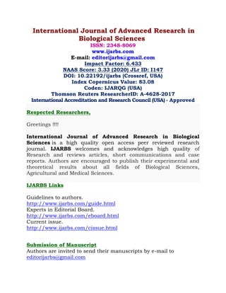 International Journal of Advanced Research in
Biological Sciences
ISSN: 2348-8069
www.ijarbs.com
E-mail: editorijarbs@gmail.com
Impact Factor: 6.433
NAAS Score: 3.33 (2020) JLr ID: I147
DOI: 10.22192/ijarbs (Crossref, USA)
Index Copernicus Value: 83.08
Coden: IJARQG (USA)
Thomson Reuters ResearcherID: A-4628-2017
International Accreditation and Research Council (USA) - Approved
Respected Researchers,
Greetings !!!!
International Journal of Advanced Research in Biological
Sciences is a high quality open access peer reviewed research
journal. IJARBS welcomes and acknowledges high quality of
Research and reviews articles, short communications and case
reports. Authors are encouraged to publish their experimental and
theoretical results about all fields of Biological Sciences,
Agricultural and Medical Sciences.
IJARBS Links
Guidelines to authors.
http://www.ijarbs.com/guide.html
Experts in Editorial Board.
http://www.ijarbs.com/eboard.html
Current issue.
http://www.ijarbs.com/cissue.html
Submission of Manuscript
Authors are invited to send their manuscripts by e-mail to
editorijarbs@gmail.com
 