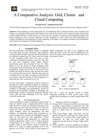 ISSN (Online) : 2278-1021
ISSN (Print) : 2319-5940
International Journal of Advanced Research in Computer and Communication Engineering
Vol. 3, Issue 3, March 2014
Copyright to IJARCCE www.ijarcce.com 5730
A Comparative Analysis: Grid, Cluster and
Cloud Computing
Kiranjot Kaur1
, Anjandeep Kaur Rai2
M.Tech Scholar, Department of Computer Science and Engineering,Lovely Professional University, Phagwara, India1, 2
Abstract: Cloud computing is really changing the way of computation. Many computer resources such as hardware and
software are collected into the resource pool which can be assessed by the users via the internet through web browsers
or light weight desktops or mobile devices. It is not a very new concept; it is related to grid computing paradigm, and
utility computing as well as cluster computing. All these computing viz. Grid, cluster and utility computing, have
actually contributed in the development of cloud computing. In this paper, we are going to compare all the technologies
which leads to the emergence of Cloud computing.
Keywords: cluster computing; grid computing; cloud computing; resource balancing; pay-as-you-go.
I. INTRODUCTION
We have experience a tremendous change in computing
from older times till today. Previously, large computers
were kept behind the glass walls and only the professional
are allowed to operate them [1]. Later, came the concept
of grid computing which allows the users to have
computing on demand according to need [2]. After that,
we got such computing which makes resource
provisioning easier and on demand of user [3]. Then,
finally we got the concept of cloud computing which
concentrates on the provisioning and de provisioning of
computation, storage, data services to and from the user
without user being not aware of the fact that from where
he is getting those resources [4]. With the large scale use
of internet all over the globe, everything can be delivered
over internet using the concept of cloud computing as a
utility like gas, water, and electricity etc. [5].
The rest of the paper is organized as follows: Section II
describes the cluster computing including its advantages
and disadvantages. Section III describes grid computing
including its advantages and disadvantages. Section IV
describes cloud computing including its advantages and
disadvantages. Section V represents comparison between
cluster, grid, and cloud computing. In the last section,
conclusion is presented.
II. CLUSTER COMPUTING
Cluster computing is a type of computing in which several
nodes are made to run as a single entity [6].The various
nodes involved in cluster are normally connected to each
other using some fast local area networks [7]. There are
mainly two reasons of deploying a cluster instead of a
single computer which are performance and fault
tolerance. An application desires high computation in
terms of response time, memory and throughput especially
when we talk about real time applications. Cluster
computing provides high computation by employing
parallel programming, which is use of many processors
simultaneously for a number of or a single problem.
Another reason is fault tolerance which is actually the
ability of a system to operate gracefully even in the
presence of any fault. As the clusters are the replicas of
similar components, the fault in one component only
affects the cluster’s power but not its availability [8]. So,
users always have some components to work with even in
the presence of fault.
Fig. 1: Cluster Computing [7]
Here Fig. 1 shows the general concept of cluster
computing according to which several nodes merge
together and are presented as a single interface/node to the
user.
A. Advantages of Cluster Computing
(1) Manageability: It takes a lot of effort, cost and money
to manage a large number of components. But, with
cluster, large numbers of components are combined to
work as a single entity. So, management becomes
easy.
(2) Single System Image: Again, with cluster, user just
gets the feel that he is working with a single system,
but actually he is working with a large number of
components. He need not worry about that
components, he only needs to manage a single system
image.
(3) High Availability: As all the components are replicas
of each other, so if one component goes down because
 