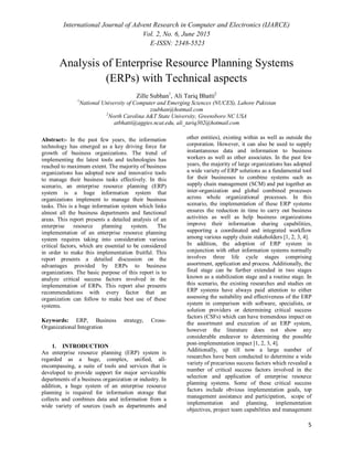 International Journal of Advent Research in Computer and Electronics (IJARCE)
Vol. 2, No. 6, June 2015
E-ISSN: 2348-5523
5
Analysis of Enterprise Resource Planning Systems
(ERPs) with Technical aspects
Zille Subhan1
, Ali Tariq Bhatti2
1
National University of Computer and Emerging Sciences (NUCES), Lahore Pakistan
zsubhan@hotmail.com
2
North Carolina A&T State University, Greensboro NC USA
atbhatti@aggies.ncat.edu, ali_tariq302@hotmail.com
Abstract:- In the past few years, the information
technology has emerged as a key driving force for
growth of business organizations. The trend of
implementing the latest tools and technologies has
reached to maximum extent. The majority of business
organizations has adopted new and innovative tools
to manage their business tasks effectively. In this
scenario, an enterprise resource planning (ERP)
system is a huge information system that
organizations implement to manage their business
tasks. This is a huge information system which links
almost all the business departments and functional
areas. This report presents a detailed analysis of an
enterprise resource planning system. The
implementation of an enterprise resource planning
system requires taking into consideration various
critical factors, which are essential to be considered
in order to make this implementation fruitful. This
report presents a detailed discussion on the
advantages provided by ERPs to business
organizations. The basic purpose of this report is to
analyze critical success factors involved in the
implementation of ERPs. This report also presents
recommendations with every factor that an
organization can follow to make best use of these
systems.
Keywords: ERP, Business strategy, Cross-
Organizational Integration
1. INTRODUCTION
An enterprise resource planning (ERP) system is
regarded as a huge, complex, unified, all-
encompassing, a suite of tools and services that is
developed to provide support for major serviceable
departments of a business organization or industry. In
addition, a huge system of an enterprise resource
planning is required for information storage that
collects and combines data and information from a
wide variety of sources (such as departments and
other entities), existing within as well as outside the
corporation. However, it can also be used to supply
instantaneous data and information to business
workers as well as other associates. In the past few
years, the majority of large organizations has adopted
a wide variety of ERP solutions as a fundamental tool
for their businesses to combine systems such as
supply chain management (SCM) and put together an
inter-organization and global combined processes
across whole organizational processes. In this
scenario, the implementation of these ERP systems
ensures the reduction in time to carry out business
activities as well as help business organizations
improve their information sharing capabilities,
supporting a coordinated and integrated workflow
among various supply chain stakeholders [1, 2, 3, 4].
In addition, the adoption of ERP system in
conjunction with other information systems normally
involves three life cycle stages comprising
assortment, application and process. Additionally, the
final stage can be further extended in two stages
known as a stabilization stage and a routine stage. In
this scenario, the existing researches and studies on
ERP systems have always paid attention to either
assessing the suitability and effectiveness of the ERP
system in comparison with software, specialists, or
solution providers or determining critical success
factors (CSFs) which can have tremendous impact on
the assortment and execution of an ERP system,
however the literature does not show any
considerable endeavor to determining the possible
post-implementation impact [1, 2, 3, 4].
Additionally, up till now a large number of
researches have been conducted to determine a wide
variety of precarious success factors which revealed a
number of critical success factors involved in the
selection and application of enterprise resource
planning systems. Some of these critical success
factors include obvious implementation goals, top
management assistance and participation, scope of
implementation and planning, implementation
objectives, project team capabilities and management
 