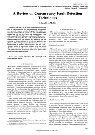 ISSN: 2278 – 1323
International Journal of Advanced Research in Computer Engineering & Technology (IJARCET)
Volume 2, Issue 2, February 2013
337
All Rights Reserved © 2013 IJARCET
A Review on Concurrency Fault Detection
Techniques
C. Revathi, M. Mythily
 Abstract— The UML is the most common language that is
used for system modeling. But, this language has been designed
as a general purpose modeling language that might need
modeling constructs for the specific real time embedded (RTE)
domain. To fill this lack, OMG has standardized a UML
addition, called MARTE. Domain specification UML provides a
special way called a profile. The UML profile for MARTE is a
concentration of UML that provides idea devoted to real time
modeling for design and analysis of real time application and
platforms. The existing work, can detect only the concurrency
problem such as deadlock and starvation. But, the UML /
MARTE profile is specifically designed with the genetic
algorithms to detect other concurrency issues like data races.
This paper reviews the performance of the search space size and
concurrency detection techniques.
Index Terms—Genetic Algorithm, Hill Climbing,MARTE
Profile,Random Search
I. INTRODUCTION
Concurrency problem should be identified in the design
phase of software Enginerring process.It is made
progressively difficult in larger and more complex systems.
The finding of concurrency issues is based on the design
models articulated in UML. Once the UML representation is
not sufficient to completely model a system for a particular
purpose, the representation is extended by profiles. The
adjustment of the MARTE (Modeling and Analysis of Real
Time and Embedded Systems) profile [1] addresses domain
specific parts of real time concurrent system modeling. The
objective of this paper is to detect several types of
concurrency errors (such as deadlocks, starvation, and data
races, data flow problems) and that can be simply combined
into a Model Driven Architecture (MDD) approach, an OMG
standard by the UML based MDD [2]. A genetic algorithm
(GA) is tailored to identify different types of concurrency
issues.
The existing work uses genetic algorithm to delict
deadlocks [3] and starvation [4] into a composed form. GA
method can also detect the data races .The fitness function
exactly designed to detect deadline and starvation,
correspondingly. Now, fitness functions needed towards data
race detection and to improve the performance comparison.
The next section presents a comparative study to
measure the performance and also compares with a hill
climbing search and random search.
Manuscript received Feb, 2013.
C.Revathi,Department of Computer Science and Engineering, karunya
University,Coimbatore,India,
M.Mythily,Asst.Prof,Department of Computer Science and Engineering,
Karunya University,Coimbatore,India.
II. COMPARATIVE STUDY
This section compares the three techniques: Random
Search (RS), Hill Climbing (HC) and Genetic Algorithm
(GA).These three techniques can be used to detect the
concurrency issues like deadlocks and starvation.The three
techniques have been compared based on
performance,execution time and search space.
A. Random Search (RS)
The search space, a point is randomly selected and checked
for a concurrency fault. Deadlock detection of the random
search techniques is capable of discovering a fault, but with
very less probabilities. RS can be applied to the cruise design
model [4]. The cruise model is used at very small search
space. The random search is likely to be as useful as the GA.
Random search also detects the starvation. Here, the random
search techniques can be useful for the two design models
ModPhil (Modified Dining Philosophers problem) and
ModCruise. The starvation detection rate is very high,
because the ModPhil have the highest search space and
ModCruise has a smaller search space size. So, the random
search cannot detect the concurrency problem in small search
space.
Random generation is random and checked for data races in
a point in the search space. Complexity is not an issue in
random search as information about the landscape of the
search space is not used through out the search. Still, random
search performs poorly in MEOS [5]. Running a
pre-determined space involves running a random search,
usually the search space has large number of points. The main
disadvantage of RS is that poorly detects the deadlock and
also starvation detection rate is very low compared to other
two techniques. So, RS can be used only in small search
space. Advantages of the RS are good response time and
starvation can be detected in any search space .
B. Hill Climbing (HC)
Hill climbing is an optimization technique that works based
on randomly chosen candidates. It identifies a set of
neighbourhoods depending upon the problem that it
represents. A closer move to the neighbour improves the
fitness value of the problem solution.
In existing work, HC techniques can be used by the
stochastic hill climbing [6]. One random point and mutating
the current point generated via neighboring point. It
exchanges it and a new adjacent point is generated. The
stopping criteria point is nothing better than the current point,
then the execution can be stopped. This continuous fills
process a maximum number of classifications needed. In [7],
 