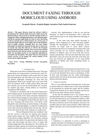ISSN: 2278 – 1323
International Journal of Advanced Research in Computer Engineering & Technology (IJARCET)
Volume 2, Issue 2, February 2013
All Rights Reserved © 2013 IJARCET
342
Abstract— This paper discusses about the software which is
developed for the Android mobile devices for widely used in the
Business fields as well as our day to day life activities. In this era
of paperless offices and digital documents, you'd think the paper
and ink fax machine might finally be ready to retire. But faxing
is still an essential part of doing business for certain types of
documents (legal contracts, for example) and certain industries,
such as public relations. Although there are some similar
technologies developed for document faxing, there is main issue
of security. By using this software we will fax the document
through mobicloud using Android. There is not an issue of third
party involved as like internet faxing, so security can achieved
easily. For providing security we are using RSA algorithm for
encryption and decryption. This paper discusses the proposed
system, overview of the design, the various modules of the
system and its implementation.
Index Terms - Faxing, Mobicloud, Security, Encryption,
Decryption.
I. INTRODUCTION
What can't you do with a cell phone these days? The latest
models allow you to take pictures, record movies, watch TV,
play music, browse the Internet, send e-mails and even make
the occasional phone call. But what if you want to use your
cell phone's multimedia technology for more than just
entertainment? What if you actually need to get some work
done? No problem. With a simple camera phone and some
new software, you can turn any mobile phone into a scanner,
fax machine and copier. Camera phones are everywhere.
According to 2007 statistics,
79 percent of cell phones sold in the United States had a
built-in digital camera An estimated 1 billion camera phones
are in use around the world .Some cell phone manufacturers
have already released megapixel camera phones and there are
rumors about a 10-megapixel model hitting the shelves any
day now. Scanning and faxing from a cell phone works
through the same technology as internet faxing. A document,
in this case a digital photograph, is e-mailed to an Internet fax
service that converts the digital photo into fax data. The fax
service then sends the fax to the recipient over a phone line.
The cool thing about these new cell phone "scan
and fax" services is that they can optimize and compress
camera phone images into clear, readable PDF documents.
Using special imaging algorithms, the cell phone scanning
software can take a photo of an open book with shadows in the
crease and curved pages and turn it into a at image with
uniform background color and sharp text. The software also
simplies the image, getting rid of unnecessary digital noise to
make the smaller and easier to send over a cellular data
network. Next implementation is that we can send the
document via cloud to the destination. This is same like
mobile faxing except we are using mobicloud technology in
this system.
At the same time when mobile becoming so
popular, cloud computing [2] is also becoming popular.
Through the development of cloud computing, service
providers no longer need to worry about resource
management. Resources are managed by cloud providers, and
service providers can use resources depending on their
demands. In addition, users can access data and services
anytime and anywhere. This lets users share data more easily
than before. Users can access the same data in the same way
from any device.In our application we are using hybrid
application of Mobile and cloud computing known as
Mobicloud[3].
Literature Survey:
Recent Market shows that document faxing activity is very
important in our day to day life. There are many ways through
we can fax the document from source to destination. As this
all have some advantages also has certain disadvantages
related to them. We can fax the document using Fax machine,
Internet and mobile phones.
A. Using Fax machine:
This is a very traditional type of document fax. In this type
of system whenever a sender wants to send some documents
to the destination he should have paper and fax machine.
Using his fax machine he can send a document and receiver
will receive the same with his side fax machine.
At one time, fax machines were a very common way to
send documents from one location to another. Fax machines
are still used today but are not considered as reliable as other
options that are available. To send a fax, both the sender and
the receiver must have access to fax machines. If access is not
available, there are stores--such as Kinko's, Office Depot and
Staples--that allow you to fax documents from the store for a
fee.
Advantages:-
1.You only need a fax and a telephone line to be able to fax.
2.It does not cost you more than a normal phone cost per
minute.
3. Sometimes it is important to receive a document as
quickly as possible. Fax machines are a great option if it is a
paper that cannot easily be sent through email.
DOCUMENT FAXING THROUGH
MOBICLOUD USING ANDROID
Swapnali Gharat , Prajakta Rajput, Jayashree Patil, Snehal Sonavane
 