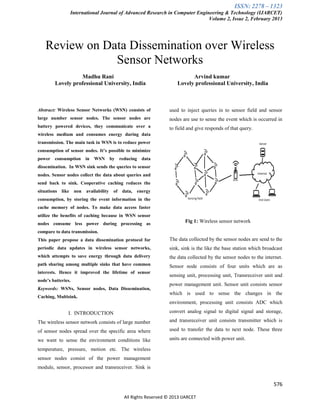 ISSN: 2278 – 1323
International Journal of Advanced Research in Computer Engineering & Technology (IJARCET)
Volume 2, Issue 2, February 2013
576
All Rights Reserved © 2013 IJARCET
Review on Data Dissemination over Wireless
Sensor Networks
Madhu Rani Arvind kumar
Lovely professional University, India Lovely professional University, India
Abstract: Wireless Sensor Networks (WSN) consists of
large number sensor nodes. The sensor nodes are
battery powered devices, they communicate over a
wireless medium and consumes energy during data
transmission. The main task in WSN is to reduce power
consumption of sensor nodes. It’s possible to minimize
power consumption in WSN by reducing data
dissemination. In WSN sink sends the queries to sensor
nodes. Sensor nodes collect the data about queries and
send back to sink. Cooperative caching reduces the
situations like non availability of data, energy
consumption, by storing the event information in the
cache memory of nodes. To make data access faster
utilize the benefits of caching because in WSN sensor
nodes consume less power during processing as
compare to data transmission.
This paper propose a data dissemination protocol for
periodic data updates in wireless sensor networks,
which attempts to save energy through data delivery
path sharing among multiple sinks that have common
interests. Hence it improved the lifetime of sensor
node’s batteries.
Keywords: WSNs, Sensor nodes, Data Dissemination,
Caching, Multisink.
I. INTRODUCTION
The wireless sensor network consists of large number
of sensor nodes spread over the specific area where
we want to sense the environment conditions like
temperature, pressure, motion etc. The wireless
sensor nodes consist of the power management
module, sensor, processor and transreceiver. Sink is
used to inject queries in to sensor field and sensor
nodes are use to sense the event which is occurred in
to field and give responds of that query.
Fig 1: Wireless sensor network
The data collected by the sensor nodes are send to the
sink, sink is the like the base station which broadcast
the data collected by the sensor nodes to the internet.
Sensor node consists of four units which are as
sensing unit, processing unit, Transreceiver unit and
power management unit. Sensor unit consists sensor
which is used to sense the changes in the
environment, processing unit consists ADC which
convert analog signal to digital signal and storage,
and transreceiver unit consists transmitter which is
used to transfer the data to next node. These three
units are connected with power unit.
 
