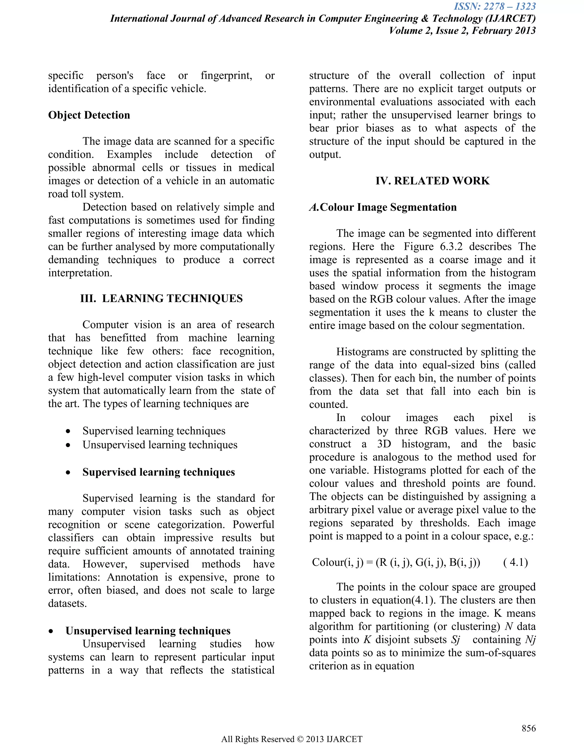 ISSN: 2278 – 1323
International Journal of Advanced Research in Computer Engineering & Technology (IJARCET)
Volume 2, Issue 2, February 2013
856
All Rights Reserved © 2013 IJARCET
specific person's face or fingerprint, or
identification of a specific vehicle.
Object Detection
The image data are scanned for a specific
condition. Examples include detection of
possible abnormal cells or tissues in medical
images or detection of a vehicle in an automatic
road toll system.
Detection based on relatively simple and
fast computations is sometimes used for finding
smaller regions of interesting image data which
can be further analysed by more computationally
demanding techniques to produce a correct
interpretation.
III. LEARNING TECHNIQUES
Computer vision is an area of research
that has benefitted from machine learning
technique like few others: face recognition,
object detection and action classification are just
a few high-level computer vision tasks in which
system that automatically learn from the state of
the art. The types of learning techniques are
 Supervised learning techniques
 Unsupervised learning techniques
 Supervised learning techniques
Supervised learning is the standard for
many computer vision tasks such as object
recognition or scene categorization. Powerful
classifiers can obtain impressive results but
require sufficient amounts of annotated training
data. However, supervised methods have
limitations: Annotation is expensive, prone to
error, often biased, and does not scale to large
datasets.
 Unsupervised learning techniques
Unsupervised learning studies how
systems can learn to represent particular input
patterns in a way that reﬂects the statistical
structure of the overall collection of input
patterns. There are no explicit target outputs or
environmental evaluations associated with each
input; rather the unsupervised learner brings to
bear prior biases as to what aspects of the
structure of the input should be captured in the
output.
IV. RELATED WORK
A.Colour Image Segmentation
The image can be segmented into different
regions. Here the Figure 6.3.2 describes The
image is represented as a coarse image and it
uses the spatial information from the histogram
based window process it segments the image
based on the RGB colour values. After the image
segmentation it uses the k means to cluster the
entire image based on the colour segmentation.
Histograms are constructed by splitting the
range of the data into equal-sized bins (called
classes). Then for each bin, the number of points
from the data set that fall into each bin is
counted.
In colour images each pixel is
characterized by three RGB values. Here we
construct a 3D histogram, and the basic
procedure is analogous to the method used for
one variable. Histograms plotted for each of the
colour values and threshold points are found.
The objects can be distinguished by assigning a
arbitrary pixel value or average pixel value to the
regions separated by thresholds. Each image
point is mapped to a point in a colour space, e.g.:
Colour(i, j) = (R (i, j), G(i, j), B(i, j)) ( 4.1)
The points in the colour space are grouped
to clusters in equation(4.1). The clusters are then
mapped back to regions in the image. K means
algorithm for partitioning (or clustering) N data
points into K disjoint subsets Sj containing Nj
data points so as to minimize the sum-of-squares
criterion as in equation
 