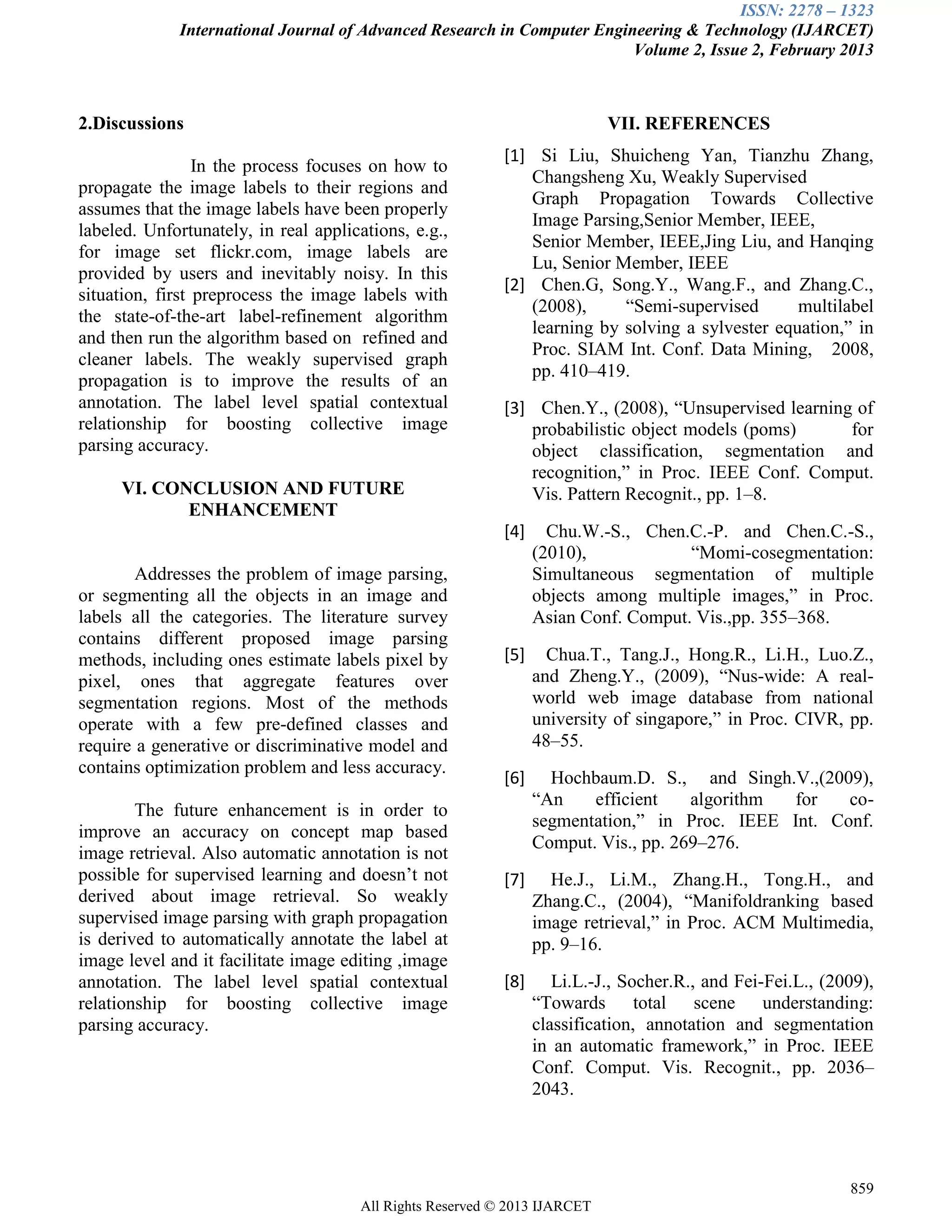 ISSN: 2278 – 1323
International Journal of Advanced Research in Computer Engineering & Technology (IJARCET)
Volume 2, Issue 2, February 2013
859
All Rights Reserved © 2013 IJARCET
2.Discussions
In the process focuses on how to
propagate the image labels to their regions and
assumes that the image labels have been properly
labeled. Unfortunately, in real applications, e.g.,
for image set flickr.com, image labels are
provided by users and inevitably noisy. In this
situation, first preprocess the image labels with
the state-of-the-art label-refinement algorithm
and then run the algorithm based on refined and
cleaner labels. The weakly supervised graph
propagation is to improve the results of an
annotation. The label level spatial contextual
relationship for boosting collective image
parsing accuracy.
VI. CONCLUSION AND FUTURE
ENHANCEMENT
Addresses the problem of image parsing,
or segmenting all the objects in an image and
labels all the categories. The literature survey
contains different proposed image parsing
methods, including ones estimate labels pixel by
pixel, ones that aggregate features over
segmentation regions. Most of the methods
operate with a few pre-defined classes and
require a generative or discriminative model and
contains optimization problem and less accuracy.
The future enhancement is in order to
improve an accuracy on concept map based
image retrieval. Also automatic annotation is not
possible for supervised learning and doesn’t not
derived about image retrieval. So weakly
supervised image parsing with graph propagation
is derived to automatically annotate the label at
image level and it facilitate image editing ,image
annotation. The label level spatial contextual
relationship for boosting collective image
parsing accuracy.
VII. REFERENCES
[1] Si Liu, Shuicheng Yan, Tianzhu Zhang,
Changsheng Xu, Weakly Supervised
Graph Propagation Towards Collective
Image Parsing,Senior Member, IEEE,
Senior Member, IEEE,Jing Liu, and Hanqing
Lu, Senior Member, IEEE
[2] Chen.G, Song.Y., Wang.F., and Zhang.C.,
(2008), “Semi-supervised multilabel
learning by solving a sylvester equation,” in
Proc. SIAM Int. Conf. Data Mining, 2008,
pp. 410–419.
[3] Chen.Y., (2008), “Unsupervised learning of
probabilistic object models (poms) for
object classification, segmentation and
recognition,” in Proc. IEEE Conf. Comput.
Vis. Pattern Recognit., pp. 1–8.
[4] Chu.W.-S., Chen.C.-P. and Chen.C.-S.,
(2010), “Momi-cosegmentation:
Simultaneous segmentation of multiple
objects among multiple images,” in Proc.
Asian Conf. Comput. Vis.,pp. 355–368.
[5] Chua.T., Tang.J., Hong.R., Li.H., Luo.Z.,
and Zheng.Y., (2009), “Nus-wide: A real-
world web image database from national
university of singapore,” in Proc. CIVR, pp.
48–55.
[6] Hochbaum.D. S., and Singh.V.,(2009),
“An efficient algorithm for co-
segmentation,” in Proc. IEEE Int. Conf.
Comput. Vis., pp. 269–276.
[7] He.J., Li.M., Zhang.H., Tong.H., and
Zhang.C., (2004), “Manifoldranking based
image retrieval,” in Proc. ACM Multimedia,
pp. 9–16.
[8] Li.L.-J., Socher.R., and Fei-Fei.L., (2009),
“Towards total scene understanding:
classification, annotation and segmentation
in an automatic framework,” in Proc. IEEE
Conf. Comput. Vis. Recognit., pp. 2036–
2043.
 