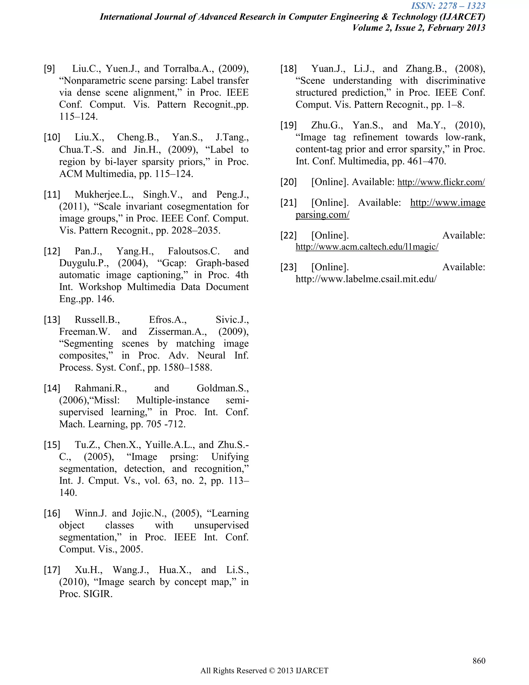 ISSN: 2278 – 1323
International Journal of Advanced Research in Computer Engineering & Technology (IJARCET)
Volume 2, Issue 2, February 2013
860
All Rights Reserved © 2013 IJARCET
[9] Liu.C., Yuen.J., and Torralba.A., (2009),
“Nonparametric scene parsing: Label transfer
via dense scene alignment,” in Proc. IEEE
Conf. Comput. Vis. Pattern Recognit.,pp.
115–124.
[10] Liu.X., Cheng.B., Yan.S., J.Tang.,
Chua.T.-S. and Jin.H., (2009), “Label to
region by bi-layer sparsity priors,” in Proc.
ACM Multimedia, pp. 115–124.
[11] Mukherjee.L., Singh.V., and Peng.J.,
(2011), “Scale invariant cosegmentation for
image groups,” in Proc. IEEE Conf. Comput.
Vis. Pattern Recognit., pp. 2028–2035.
[12] Pan.J., Yang.H., Faloutsos.C. and
Duygulu.P., (2004), “Gcap: Graph-based
automatic image captioning,” in Proc. 4th
Int. Workshop Multimedia Data Document
Eng.,pp. 146.
[13] Russell.B., Efros.A., Sivic.J.,
Freeman.W. and Zisserman.A., (2009),
“Segmenting scenes by matching image
composites,” in Proc. Adv. Neural Inf.
Process. Syst. Conf., pp. 1580–1588.
[14] Rahmani.R., and Goldman.S.,
(2006),“Missl: Multiple-instance semi-
supervised learning,” in Proc. Int. Conf.
Mach. Learning, pp. 705 -712.
[15] Tu.Z., Chen.X., Yuille.A.L., and Zhu.S.-
C., (2005), “Image prsing: Unifying
segmentation, detection, and recognition,”
Int. J. Cmput. Vs., vol. 63, no. 2, pp. 113–
140.
[16] Winn.J. and Jojic.N., (2005), “Learning
object classes with unsupervised
segmentation,” in Proc. IEEE Int. Conf.
Comput. Vis., 2005.
[17] Xu.H., Wang.J., Hua.X., and Li.S.,
(2010), “Image search by concept map,” in
Proc. SIGIR.
[18] Yuan.J., Li.J., and Zhang.B., (2008),
“Scene understanding with discriminative
structured prediction,” in Proc. IEEE Conf.
Comput. Vis. Pattern Recognit., pp. 1–8.
[19] Zhu.G., Yan.S., and Ma.Y., (2010),
“Image tag refinement towards low-rank,
content-tag prior and error sparsity,” in Proc.
Int. Conf. Multimedia, pp. 461–470.
[20] [Online]. Available: http://www.flickr.com/
[21] [Online]. Available: http://www.image
parsing.com/
[22] [Online]. Available:
http://www.acm.caltech.edu/l1magic/
[23] [Online]. Available:
http://www.labelme.csail.mit.edu/
 