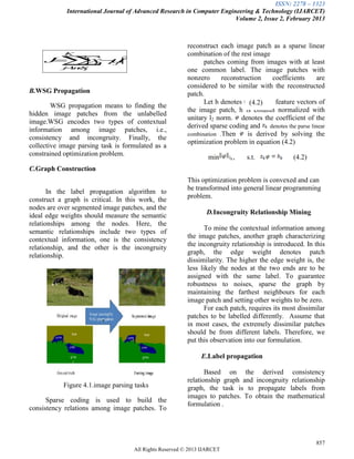 ISSN: 2278 – 1323
International Journal of Advanced Research in Computer Engineering & Technology (IJARCET)
Volume 2, Issue 2, February 2013
857
All Rights Reserved © 2013 IJARCET
B.WSG Propagation
WSG propagation means to finding the
hidden image patches from the unlabelled
image.WSG encodes two types of contextual
information among image patches, i.e.,
consistency and incongruity. Finally, the
collective image parsing task is formulated as a
constrained optimization problem.
C.Graph Construction
In the label propagation algorithm to
construct a graph is critical. In this work, the
nodes are over segmented image patches, and the
ideal edge weights should measure the semantic
relationships among the nodes. Here, the
semantic relationships include two types of
contextual information, one is the consistency
relationship, and the other is the incongruity
relationship.
Figure 4.1.image parsing tasks
Sparse coding is used to build the
consistency relations among image patches. To
reconstruct each image patch as a sparse linear
combination of the rest image
patches coming from images with at least
one common label. The image patches with
nonzero reconstruction coefficients are
considered to be similar with the reconstructed
patch.
Let h denotes the feature vectors of
the image patch, h is column normalized with
unitary l2 norm. denotes the coefficient of the
derived sparse coding and denotes the parse linear
combination .Then is derived by solving the
optimization problem in equation (4.2)
min , s.t. (4.2)
This optimization problem is convexed and can
be transformed into general linear programming
problem.
D.Incongruity Relationship Mining
To mine the contextual information among
the image patches, another graph characterizing
the incongruity relationship is introduced. In this
graph, the edge weight denotes patch
dissimilarity. The higher the edge weight is, the
less likely the nodes at the two ends are to be
assigned with the same label. To guarantee
robustness to noises, sparse the graph by
maintaining the farthest neighbours for each
image patch and setting other weights to be zero.
For each patch, requires its most dissimilar
patches to be labelled differently. Assume that
in most cases, the extremely dissimilar patches
should be from different labels. Therefore, we
put this observation into our formulation.
E.Label propagation
Based on the derived consistency
relationship graph and incongruity relationship
graph, the task is to propagate labels from
images to patches. To obtain the mathematical
formulation .
(4.2)
2
1
|| j
K
j Sn
n
j
xJ  
 