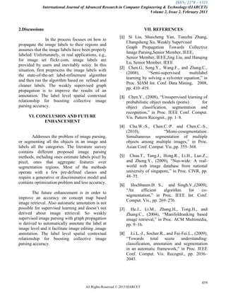 ISSN: 2278 – 1323
International Journal of Advanced Research in Computer Engineering & Technology (IJARCET)
Volume 2, Issue 2, February 2013
859
All Rights Reserved © 2013 IJARCET
2.Discussions
In the process focuses on how to
propagate the image labels to their regions and
assumes that the image labels have been properly
labeled. Unfortunately, in real applications, e.g.,
for image set flickr.com, image labels are
provided by users and inevitably noisy. In this
situation, first preprocess the image labels with
the state-of-the-art label-refinement algorithm
and then run the algorithm based on refined and
cleaner labels. The weakly supervised graph
propagation is to improve the results of an
annotation. The label level spatial contextual
relationship for boosting collective image
parsing accuracy.
VI. CONCLUSION AND FUTURE
ENHANCEMENT
Addresses the problem of image parsing,
or segmenting all the objects in an image and
labels all the categories. The literature survey
contains different proposed image parsing
methods, including ones estimate labels pixel by
pixel, ones that aggregate features over
segmentation regions. Most of the methods
operate with a few pre-defined classes and
require a generative or discriminative model and
contains optimization problem and less accuracy.
The future enhancement is in order to
improve an accuracy on concept map based
image retrieval. Also automatic annotation is not
possible for supervised learning and doesn’t not
derived about image retrieval. So weakly
supervised image parsing with graph propagation
is derived to automatically annotate the label at
image level and it facilitate image editing ,image
annotation. The label level spatial contextual
relationship for boosting collective image
parsing accuracy.
VII. REFERENCES
[1] Si Liu, Shuicheng Yan, Tianzhu Zhang,
Changsheng Xu, Weakly Supervised
Graph Propagation Towards Collective
Image Parsing,Senior Member, IEEE,
Senior Member, IEEE,Jing Liu, and Hanqing
Lu, Senior Member, IEEE
[2] Chen.G, Song.Y., Wang.F., and Zhang.C.,
(2008), “Semi-supervised multilabel
learning by solving a sylvester equation,” in
Proc. SIAM Int. Conf. Data Mining, 2008,
pp. 410–419.
[3] Chen.Y., (2008), “Unsupervised learning of
probabilistic object models (poms) for
object classification, segmentation and
recognition,” in Proc. IEEE Conf. Comput.
Vis. Pattern Recognit., pp. 1–8.
[4] Chu.W.-S., Chen.C.-P. and Chen.C.-S.,
(2010), “Momi-cosegmentation:
Simultaneous segmentation of multiple
objects among multiple images,” in Proc.
Asian Conf. Comput. Vis.,pp. 355–368.
[5] Chua.T., Tang.J., Hong.R., Li.H., Luo.Z.,
and Zheng.Y., (2009), “Nus-wide: A real-
world web image database from national
university of singapore,” in Proc. CIVR, pp.
48–55.
[6] Hochbaum.D. S., and Singh.V.,(2009),
“An efficient algorithm for co-
segmentation,” in Proc. IEEE Int. Conf.
Comput. Vis., pp. 269–276.
[7] He.J., Li.M., Zhang.H., Tong.H., and
Zhang.C., (2004), “Manifoldranking based
image retrieval,” in Proc. ACM Multimedia,
pp. 9–16.
[8] Li.L.-J., Socher.R., and Fei-Fei.L., (2009),
“Towards total scene understanding:
classification, annotation and segmentation
in an automatic framework,” in Proc. IEEE
Conf. Comput. Vis. Recognit., pp. 2036–
2043.
 
