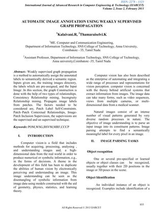 ISSN: 2278 – 1323
International Journal of Advanced Research in Computer Engineering & Technology (IJARCET)
Volume 2, Issue 2, February 2013
855
All Rights Reserved © 2013 IJARCET
AUTOMATIC IMAGE ANNOTATION USING WEAKLY SUPERVISED
GRAPH PROPAGATION
1
Kalaivani.R, 2
Thamaraiselvi.K
1
ME. Computer and Communication Engineering,
Department of Information Technology, SNS College of Technology, Anna University,
Coimbatore - 35, Tamil Nadu
2
Assistant Professor, Department of Information Technology, SNS College of Technology,
Anna university,Coimbatore -35, Tamil Nadu
Abstract:- Weakly supervised graph propagation
is a method to automatically assign the annotated
labels to semantically derived a semantic region.
Inputs given are, the training images directory,
the labels which are pre-assigned, and the Input
Image .In this section, the graph Construction is
done with the help of two types of relationships.
Consistency Relationship mining, Incongruity
Relationship mining. Propagate image labels
from patches. The factors needed to be
considered are, Patch Label Self-Constraints.
Patch–Patch Contextual Relationships, Image-
Patch Inclusion Supervision, the supervisions are
the supervised and un supervised technique.
Keywords: POM,WSG,BSVM,MRF,CCCP
I. INTRODUCTION
Computer vision is a field that includes
methods for acquiring, processing, analysing ,
and understanding images and, a high-
dimensional data from the real world in order to
produce numerical or symbolic information, e.g.,
in the forms of decisions. A theme in the
development of this field has been to duplicate
the abilities of human vision by electronically
perceiving and understanding an image. This
image understanding can be seen as the
disentangling of symbolic information from
image data using models constructed with the aid
of geometry, physics, statistics, and learning
theory.
Computer vision has also been described
as the enterprise of automating and integrating a
wide range of processes and representations for
vision perception. computer vision is concerned
with the theory behind artificial systems that
extract information from images. The image data
can take many forms, such as video sequences,
views from multiple cameras, or multi-
dimensional data from a medical scanner.
Natural images consist of an intense
number of visual patterns generated by very
diverse random processes in nature. The
objective of image understanding is to parse an
input image into its constituent patterns. Image
parsing attempts to find a semantically
meaningful label for every pixel in an image.
II. IMAGE PARSING TASKS
Object recognition
One or several pre-specified or learned
objects or object classes can be recognized,
usually together with their 2D positions in the
image or 3D poses in the scene.
Object Identification
An individual instance of an object is
recognized. Examples include identification of a
 