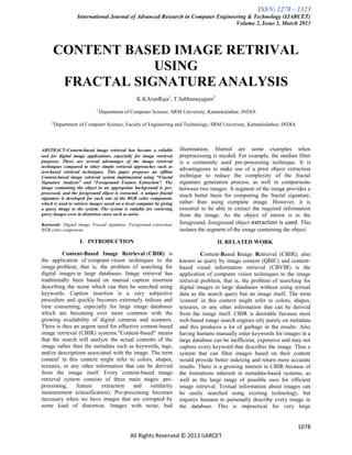 ISSN: 2278 – 1323
International Journal of Advanced Research in Computer Engineering & Technology (IJARCET)
Volume 2, Issue 3, March 2013
1078
All Rights Reserved © 2013 IJARCET
CONTENT BASED IMAGE RETRIVAL
USING
FRACTAL SIGNATUREANALYSIS
K.KArunRaja1
, T.Sabhanayagam2
1
Department of Computer Science, SRM University, Kattankulathur, INDIA
2
Department of Computer Science, Faculty of Engineering and Technology, SRM University, Kattankulathur, INDIA
ABSTRACT-Content-based image retrieval has become a reliable
tool for digital image applications, especially for image retrieval
purposes. There are several advantages of the image retrieval
techniques compared to other simple retrieval approaches such as
text-based retrieval techniques. This paper proposes an offline
Content-based image retrieval system implemented using “Fractal
Signature Analysis” and “Foreground Feature Extraction”. The
image containing the object in an appropriate background is pre-
processed, and the foreground object is extracted. A unique fractal
signature is developed for each one of the RGB color component,
which is used to retrieve images saved on a local computer by giving
a query image to the system. The system is suitable for retrieving
query images even in distortion cases such as noise.
Keywords- Digital image, Fractal signature, Foreground extraction,
RGB color component.
I. INTRODUCTION
Content-Based Image Retrieval (CBIR) is
the application of computer vision techniques to the
image problem, that is, the problem of searching for
digital images in large databases. Image retrieval has
traditionally been based on manual caption insertion
describing the scene which can then be searched using
keywords. Caption insertion is a very subjective
procedure and quickly becomes extremely tedious and
time consuming, especially for large image databases
which are becoming ever more common with the
growing availability of digital cameras and scanners.
There is thus an urgent need for effective content-based
image retrieval (CBIR) systems."Content-based" means
that the search will analyze the actual contents of the
image rather than the metadata such as keywords, tags,
and/or descriptions associated with the image. The term
content' in this context might refer to colors, shapes,
textures, or any other information that can be derived
from the image itself. Every content-based image
retrieval system consists of three main stages: pre-
processing, feature extraction and similarity
measurement (classification). Pre-processing becomes
necessary when we have images that are corrupted by
some kind of distortion. Images with noise, bad
illumination, blurred are some examples when
preprocessing is needed. For example, the median filter
is a commonly used pre-processing technique. It is
advantageous to make use of a prior object extraction
technique to reduce the complexity of the fractal
signature generation process, as well in comparisons
between two images. A segment of the image provides a
much better basis for computing the fractal signature,
rather than using complete image. However, it is
essential to be able to extract the required information
from the image. As the object of intrest is in the
foreground, foreground object extraction is used. This
isolates the segment of the image containing the object.
II. RELATED WORK
Content-Based Image Retrieval (CBIR), also
known as query by image content (QBIC) and content-
based visual information retrieval (CBVIR) is the
application of computer vision techniques to the image
retrieval problem, that is, the problem of searching for
digital images in large databases without using textual
data as the search query but an image itself. The term
'content' in this context might refer to colors, shapes,
textures, or any other information that can be derived
from the image itself. CBIR is desirable because most
web based image search engines rely purely on metadata
and this produces a lot of garbage in the results. Also
having humans manually enter keywords for images in a
large database can be inefficient, expensive and may not
capture every keyword that describes the image. Thus a
system that can filter images based on their content
would provide better indexing and return more accurate
results. There is a growing interest in CBIR because of
the limitations inherent in metadata-based systems, as
well as the large range of possible uses for efficient
image retrieval. Textual information about images can
be easily searched using existing technology, but
requires humans to personally describe every image in
the database. This is impractical for very large
 