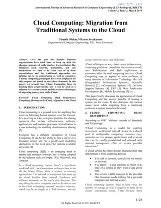 ISSN: 2278 – 1323
International Journal of Advanced Research in Computer Engineering & Technology (IJARCET)
Volume 2, Issue 3, March 2013
1128
All Rights Reserved © 2013 IJARCET
Cloud Computing: Migration from
Traditional Systems to the Cloud
Ganesh Olekar,Vikram Sreekumar
Department of Computer Engineering, VIIT, Pune University
Abstract- Over the past few decades Business
organizations have tried hard to keep up with the
changes encountered in the market. Various factors like
increased load, security, availability, fail safe
mechanisms etc. have to be taken care of by these
organizations and the traditional approaches are
turning out to be cumbersome as well as expensive.
Various computing paradigms have been employed for
this purpose and tested to meet these demands. In this
paper, we present how Cloud Computing fares in
meeting these requirements, how it can be used as a
solution for various systems and the various advantages
of migrating your system to the Cloud.
Keywords- Cloud Computing, High Performance
Computing, Hosting on the Cloud, Migration to the Cloud
1. INTRODUCTION
Cloud computing is a general term for anything that
involves delivering hosted services over the Internet.
It is evolving as a key computer platform for sharing
resources that include infrastructures, software,
applications, and business processes. Virtualization is
a core technology for enabling cloud resource sharing
[5].
Everyone has a different perception of Cloud
Computing. It can be the ability to rent a server or a
thousand servers and run a geophysical modelling
application on the most powerful systems available
anywhere [8].
Cloud computing [1][3] is an emerging trend to
deploy and maintain software and is being adopted
by the industry such as Google, IBM, Microsoft, and
Amazon.
In a cloud computing system, there's a significant
workload shift. Local computers no longer have to do
all the heavy lifting when it comes to running
applications. The network of computers that make up
the cloud handles them instead. Hardware and
software demands on the user's side decrease. The
only thing the user's computer needs to be able to run
is the cloud computing systems‘ interface software,
which can be as simple as a Web browser, and the
cloud's network takes care of the rest.
Cloud offerings can vary from virtual infrastructure,
computing platforms, centralized data centres to end-
user Web-Services and Web applications to
enormous other focused computing services. Cloud
Computing may be applied to solve problems in
many domains of Information Technology like GIS
(Geographical Information Systems), Scientific
Research [2], e-Governance Systems [4], Decision
Support Systems [9], ERP [3], Web Application
Development [6], Mobile Technology [7] etc.
This paper briefly discusses the application of Cloud
Computing and the several benefits of hosting a
system on the cloud. It also discusses the various
issues faced while migrating from a traditional
system to a system hosted on the cloud.
2. CLOUD COMPUTING: BRIEF
DESCRIPTION
According to NIST, National Institute of Standards
and Technology:
―Cloud Computing is a model for enabling
convenient, on-demand network access to a shared
pool of configurable computing resources (e.g.,
networks, servers, storage, applications, and services)
that can be rapidly provisioned and released with
minimal management effort or service provider
interaction.‖
A cloud service has three distinct characteristics that
differentiate it from traditional hosting.
 It is sold on demand, typically by the minute
or the hour;
 It is elastic -- a user can have as much or as
little of a service as they want at any given
time
 The service is fully managed by the provider
(the consumer needs nothing but a personal
computer and Internet access).
Cloud computing systems need at least twice the
number of storage devices it requires to keep all its
clients' information stored. That's because these
 