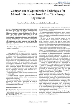 ISSN: 2278 – 1323
International Journal of Advanced Research in Computer Engineering & Technology (IJARCET)
Volume 2, Issue 3, March 2013
All Rights Reserved © 2013 IJARCET
1280
Abstract— Image registration is the process of aligning two or
more images of the same scene. A direct image registration
approach uses Mutual Information (MI) as an image alignment.
Mutual Information is a measure of the similarity of different
images. It is robust, accurate and real-time for the both
monomodal and multimodal images. It has the ability to perform
robust alignment with illumination changes, multi-modality and
occlusions. This method also helps to produce accurate image
registration results in both monomodal and multimodal images.
Time consumption is greatly reduced by this method. The
optimization techniques used here are to protect the Mutual
Information cost function.
Index Terms—Image registration, Mutual Information, Multi
– modality, Optimization .
I . INTRODUCTION
Image registration is the process of overlay two or more
images of the same scene taken at different times with the help
of different sensors. It is a fundamental image processing
method and is very useful for integrating information from
different sensors taken at different times. In this work, only
image sequences are consider for registration. Such approach
which can be seen as a 2D motion estimation issue is also
often referred as direct tracking or region tracking methods.
Major difficulties in such a registration process are image
noise, illumination changes and occlusions. Along with
robustness to such perturbations, we focus on registration and
tracking considering different sensor modalities (e.g.,
infra-red and visible images) [10].
The main fundamental steps of the image registration can be
identified as[6].
(1) Feature Detection: The object features are manually or
automatically detected and for further processing, these
features can be considered.
(2) Feature matching: The correspondence between the
reference and target image is determined. By using the
different feature descriptors and similarity measures the
correspondence can be found out.
Manuscript received Mar 10, 2013.
Renu Maria Mathews, Electronics and Communication Engineering,
Karunya University. Tamilnadu, India.
D.Raveena Judie Dolly, , Electronics and Communication Engineering,
Karunya University, Tamilnadu, India.
Ann Therese Francy, , Electronics and Communication Engineering,
Karunya University Tamilnadu, India.
(3) Transformation model estimation: From the feature
correspondences a geometrical transformation, in terms of a
mapping function is estimated.
(4) Image resampling and transformation: Sensed image is
transformed with the help of mapping function and image
values in non-integer coordinates are computed by any of the
interpolation method.
The choice of a robust similarity measure is then
fundamental. Mutual Information has been developed to
define a similarity measure that helps to reduce many
problems in image registration. The Mutual Information can
be defined as a quantity that measures the mutual dependence
of the two random variables. This is the classical similarity
measure for both monomodal and multimodal images.
In monomodal applications both images belong to the same
modality e.g. only CT images or just x-Ray or ultrasound data
[1]. Growth monitoring and subtraction imaging, for example
are key domains for monomodal registration. As opposed to
monomodal, at multimodal registration the images to be
registered belong to different modalities. The applications are
innumerable and diverse. There are several examples of
multi-modality registration algorithms in the medical imaging
field [3]. Examples include registration of whole body PET/
CT images for tumour localization [4]. Registration of
contrast-enhanced CT images against non-contrast-enhanced
CT images for segmentation of specific parts of the anatomy
and also registration of ultrasound and CT images for prostate
localization in radiotherapy are widely used [5]. MR
(Magnetic Resonance) and CT (Computed Tomography)
feature space can be identified by this method.
Different methods are used to solve image registration
problem. Histogram based approach is one of the technique.
But this method does not help to estimate the complex
movements of image. In this case, for estimating the motion of
an image, consider that the 2D model as a reference image.
Differential image registration method is performed to find
out the motion between the current image and reference
image. One example of such method is KLT [8]. It mainly
makes use of spatial intensity information to direct the search
for the position that yields the best match and it is faster than
traditional techniques. But this is not effective in the case of
illumination changes and occlusions.
For finding the maximum similarity of the images
optimization is needed. Three optimization techniques are
studied here for solving the problem.
Comparison of Optimization Techniques for
Mutual Information based Real Time Image
Registration
Renu Maria Mathews, D. Raveena Judie Dolly, Ann Therese Francy
 