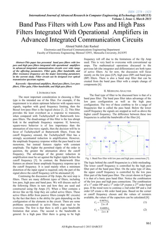 ISSN: 2278 – 1323
International Journal of Advanced Research in Computer Engineering &Technology (IJARCET)
Volume 2, Issue 3, March 2013
861
All Rights Reserved © 2013 IJARCET
Band Pass Filters with Low Pass and High Pass
Filters Integrated With Operational Amplifiers in
Advanced Integrated Communication Circuits
Ahmed Nabih Zaki Rashed
Electronics and Electrical Communications Engineering Department
Faculty of Electronic Engineering, Menouf 32951, Menoufia University, EGYPT
Abstract-This paper has presented band pass filters with low
pass and high pass filters integrated with operational amplifiers
in advanced integrated communication circuits over wide range
of the affecting parameters. Filter gain, filter bandwidth, and
filter resonance frequency are the major interesting parameters
in the current study. Filter circuit can be designed over optical
transmission spectrum regions.
Keywords: Operational amplifiers, Band pass filters, Low pass
filters, Filter gain, Filter bandwidth, and High pass filters
I. INTRODUCTION
The most important consideration in choosing a filter
type is the intended use of the filter. For example, if the
requirement is to attain optimum behavior with square-wave
signals, together with good frequency limiting, then the
Bessel low-pass filter is the logical choice [1, 2]. This filter
provides the least overshoot as a response to transients,
when compared with Tschebyscheff or Butterworth low-
pass filters. The disadvantage of this filter is the less abrupt
kink in the amplitude frequency response. If, however,
square-wave behavior is of less importance than the
attenuation of sine-wave signals, then the decision will be in
favor of Tschebyscheff or Butterworth filters. From the
cutoff frequency onward, the Tschebyscheff filter has a
strongly accentuated reduction in amplification. However,
the amplitude frequency response within the pass band is not
monotone, but instead features ripples with constant
amplitude. The higher the permitted ripple of the order in
question, the greater the attenuation above the cutoff
frequency. The advantage of the greater reduction in
amplification must be set against the higher ripple before the
cutoff frequency [3]. In contrast, the Butterworth filter
features an almost linear amplitude frequency response up to
the cutoff frequency. It is used mainly when a minimum
distortion of the input signal is required; only the part of the
signal above the cutoff frequency will be attenuated [4].
Continuing the discussion of Op Amps, the next step is
filters. There are many different types of filters, including
low pass, high pass and band pass. We will discuss each of
the following filters in turn and how they are used and
constructed using Op Amps [5]. When a filter contains a
device like an Op Amp they are called active filters. These
active filters differ from passive filters (simple RC circuits)
by the fact that there is the ability for gain depending on the
configuration of the elements in the circuit. There are some
problems encountered in active filters that need to be
overcome. The first is that there is still a gain bandwidth
limitation that arises. The second is the bandwidth in
general. In a high pass filter there is going to be high
frequency roll off due to the limitations of the Op Amp
used. This is very hard to overcome with conventional op
amps. The mathematical operations discussed in the
previous lab (the integrator and differentiator) are both types
of active filters. As for now, the discussion will focus
mainly on the low pass (LP), high pass (HP) and band pass
(BP) filters. There is also a band stop filter that can be
created from the band pass filter with a simple change of
components [6].
II. MODELING ANALYSIS
The final type of filter to be discussed here is that of a
band pass filter. The band pass filter takes advantage of the
low pass configuration as well as the high pass
configuration. The two of these combine to for a range of
frequencies that is called the pass band. Below the lower
cutoff frequency the signals are stopped as well as above the
higher cutoff frequency. The difference between these two
frequencies is called the bandwidth of the filter [6].
Fig. 1: Band Pass filter with low pass and high pass connections [7].
The logic behind the cutoff frequencies is a little misleading.
The lower cutoff frequency is controlled by the high pass
filter part of the band pass filter. On the same type of idea,
the upper cutoff frequency is controlled by the low pass
filter part of the band pass filter. The circuit shown in Figure
6 is that of a basic pass band filter. Notice the combination
of the low pass and high pass connections. The combination
of a 1st
order HP and a 1st
order LP creates a 2nd
order band
pass. If the trend were to continue a 2nd order HP and a 2nd
order LP create a 4th order band pass. Based on the corner
or cutoff frequency chosen and the values of resistors
available, the values of the capacitors can be calculated [8]:
Rc
C c


2
9076.0
1  (1)
Rc
C c


2
6809.0
2  (2)
 