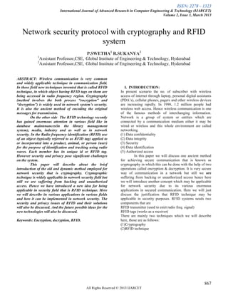 ISSN: 2278 – 1323
International Journal of Advanced Research in Computer Engineering & Technology (IJARCET)
Volume 2, Issue 3, March 2013
867
All Rights Reserved © 2013 IJARCET
Network security protocol with cryptography and RFID
system
P.SWETHA1
R.SUKANYA2
1
Assistant Professor,CSE, Global Institute of Engineering & Technology, Hyderabad
2
Assistant Professor,CSE, Global Institute of Engineering & Technology, Hyderabad
ABSTRACT: Wireless communication is very common
and widely applicable technique in communication field.
In these field new techniques invented that is called RFID
technique, in which object having RFID tags on them are
being accessed in radio frequency region. Cryptography
(method involves the both process “encryption” and
“decryption”) is widely used in network system’s security.
It is also the ancient method of encoding the original
messages for transmission.
On the other side The RFID technology recently
has gained enormous attention in various field like in
database maintenances(in the library management
system), media, industry and as well as in network
security. In the Radio frequency identification (RFID) use
of an object (typically referred to as RFID tag) applied to
or incorporated into a product, animal, or person (user)
for the purpose of identification and tracking using radio
waves. Each member has its unique id or RFID tag.
However security and privacy pose significant challenges
on the system.
This paper will describe about the brief
introduction of the old and dynamic method employed for
network security that is cryptography. Cryptographic
technique is widely applicable in network security field but
still we are suffering from hacking and unauthorized
access. Hence we have introduced a new idea for being
applicable in security field that is RFID technique. Here
we will describe its various applications in various fields
and how it can be implemented in network security. The
security and privacy issues of RFID and their solutions
will also be discussed. And the future possible ideas for the
new technologies will also be discussed.
Keywords: Encryption, decryption, RFID.
I. INTRODUCTION:
In present scenario the no. of subscriber with wireless
access of internet through laptop, personal digital assistants
(PDA’s), cellular phones, pagers and other wireless devices
are increasing rapidly. In 1998, 1.2 million people had
wireless web access. Hence wireless communication is one
of the famous methods of interchanging information.
Network is a group of system or entities which are
connected by a communication medium either it may be
wired or wireless and this whole environment are called
networking.
(1) Data confidentiality
(2) Data integrity
(3) Security
(4) Data identification
(5) Authorized access
In this paper we will discuss one ancient method
for achieving secure communication that is known as
cryptography in which this can be done with the help of two
operations called encryption & decryption. It is very secure
way of communication in a network but still we are
suffering from hacking or unauthorized access hence here
we will introduce another concept which may be applicable
for network security due to its various enormous
applications in secured communication. Here we will just
discuss the justification that RFID technique may be
applicable in security purposes. RFID systems needs two
components that are
RFID transmitter (used to emit radio freq. signal)
RFID tags (works as a receiver)
There are mainly two techniques which we will describe
here, those are as follows:
(1)Cryptography
(2)RFID technique
 