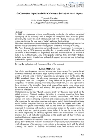 ISSN: 2278 – 1323
International Journal of Advanced Research in Computer Engineering & Technology (IJARCET)
Volume 2, Issue 3, March 2013
870
All Rights Reserved © 2013 IJARCET
E- Commerce impact on Indian Market: a Survey on social impact
Tryambak Hiwarkar
Ph.D. Scholar,Dept.of Business Management
RTM,Nagpur University,Nagpur,440001(MS)
Abstract:
As 1991, once economic reforms unambiguously obtain place in India as a result of
opening-up of the economy with a analysis to incorporate itself with the global
economy, the require to assist international deal both during policy and procedure
reform has become the base one of India‟s trade and fiscal policies.
Electronic commerce (e-commerce) as part of the information technology insurrection
became broadly use in the world deal in general and Indian economy in exacting.
The Paper discovers the economic and social impact of e-commerce. E-commerce is
currently rising at 30% .shopping site eBay Inc. is growing at 60%. The number of
customers of the company has augmented from one million users to 2.5 million in
India in the last four years. Some of the popular imported items imported by Indians
include home decor, branded and unbranded apparel, accessories, and technology
products like laptops.
Keywords: Inclination in E Commerce, Role of Government
1. INTRODUCTION
One of the most important issues to be addressed in the area of Services is that of
electronic commerce. In order to begin a policy dispute on the subject, it would be
useful to present some of the key questions and emerging issues in this area. The
WTO associated issues for electronic commerce require be spelling out and
investigative from the viewpoint of rising countries in general and India in
scrupulous. For an India country policy and plan point of view, it is also significant to
focus on some of the key policy frame work proposal that require being intense upon
for e-commerce to be useful and winning. This paper seeks to position these for
discussion and debate.
Globalization and the new „digital economy‟ jointly are having a major crash on the
global economy. National markets, including in mounting countries, have been
exaggerated by changes in the global economic environment, and further such
changes will carry on affecting enterprises and citizens during the world. The impact
of e-commerce for increasing countries is at present mainly in the international trade
sector. Studies designate that over the past few years the import and export [1]
industries have grown considerably, and, so, the impact of e-commerce would be
important. E-commerce will also have an important impact on the services sector as
not only is this the greatest growing sector today; it is also the sector with the
maximum impending for offering digitized service and transactions. For several
countries this is of particular significance as the greater part of their workers are
employed in the services sector.[1]
Electronic commerce is currently a crucial component of India‟s trade facilitation
policy. Since 1991,after economic modification unequivocally took place in India as a
result of aperture of the economy with a vision to incorporate itself with the global
economy, the require to facilitate international trade both through policy and
 