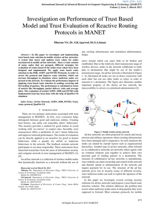 ISSN: 2278 – 1323
International Journal of Advanced Research in Computer Engineering & Technology (IJARCET)
Volume 2, Issue 3, March 2013
875
All Rights Reserved © 2013 IJARCET
Abstract— In this paper we investigate and implementing
trust based route selection in mobile wireless ad hoc networks.
A system that stores and updates trust values for nodes
encountered in mobile ad hoc networks. Since a route consists
of many nodes that are grouped, different strategies for
evaluation of routes based of the nodes trust values have been
designed and implemented. We apply trust based route
selection to the DSR, AODV and DYMO Protocols, in order to
secure the protocol and improve route selection, which can
increase throughput in situations where malicious nodes are
present in the network. To evaluate the performance impacts of
applying trust based route selection in sending, receiving and
forwarding of packets. The performance is calculated in terms
of metrics like throughput, packet delivery ratio and average
jitter. The evaluation of trusted AODV, DSR and DYMO with
implemented trust has been done with the help of QualNet 5.0
simulator
Index Terms; Ad hoc Network, AODV, DSR, DYMO, Trust,
route, protocol, QualNet 5.0
I. INTRODUCTION
There are two primary motivations associated with trust
management in MANETs. At first, trust evaluation helps
distinguish between good and malicious entities. Creating
trust history, one entity can remember others’ behaviours.
This memory provides a method for good entities to avoid
working with ‘ex-convict’ or suspect ones. Secondly, trust
management offers a prediction of one’s future behaviour
and improves network performance. The results of evaluation
can be directly applied to an incentive for good or honest
behaviours while a penalty for selfish or malicious
behaviours in the network. The feedback reminds network
participants to act more responsibly. These motivations have
interested researchers from the areas of information security
and computer network in trust management of MANETs [1]
[9].
An ad hoc network is a collection of wireless mobile nodes
that dynamically functions as a network without the use of
Manuscript received March 05, 2013.
Dharam Vir, Department of Electronics Engg., YMCA University of
Science & Technology, Faridabad, India.
Mobile No: 09999067810
S.K.Agarwal, Department of Electronics Engg., YMCA University of
Science & Technology, Faridabad, India.
Mobile No: 09953393520
S.A.Imam, Department of Electronics & Comm. Engg., Jamia Millia
Islamia, New Delhi, India.
Mobile No: 09818732747
any existing infrastructure and centralized administration.
Nodes
move around which can cause links to be broken and
established. Due to the relatively short transmission range of
wireless devices, nodes in the network collaborate to route
data to destinations that might be out of the sender’s
transmission range. An ad hoc network is illustrated in Figure
1. As illustrated all nodes are not in direct connection with
each other but can use other nodes as relays in order to
transmit to a destination. The figure also illustrates another
important property of the shown ad hoc network, the
inaccessibility to servers or centralized administration [2].
Figure 1: Mobile wireless ad hoc network
Ad hoc networks are often proposed for search and rescue
mission and military operations where existing infrastructure
have been damaged and is inoperative. In such situations the
nodes are related by outside factors such as organizational
hierarchies. Another type of ad hoc networks, often referred
to, as collaborative networks are networks where agents with
no common relations join together to achieve their own
personal goal of sending packets to a destination. The
structure of collaborative ad hoc networks is untraditional,
since nobody can claim ownership and control of the network
and thereby attend to administration of the network and
require payment for its use. The structure of the ad hoc
network gives rise to security issues of different severity,
since malicious nodes can seek to exploit the openness of the
network.
In this paper we investigate several existing security
solutions for ad hoc networks and propose a trust based route
selection solution. The solution addresses the problem that
occurs when malicious nodes starts to drop packets they were
supposed to forward. Most common protocols for mobile
Investigation on Performance of Trust Based
Model and Trust Evaluation of Reactive Routing
Protocols in MANET
Dharam Vir, Dr. S.K.Agarwal, Dr.S.A.Imam
 