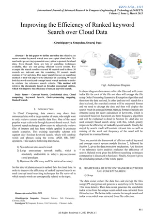 ISSN: 2278 – 1323
International Journal of Advanced Research in Computer Engineering & Technology (IJARCET)
Volume 2, Issue 3, March 2013
881
All Rights Reserved © 2013 IJARCET

Abstract— In this paper we define and solve the effective yet
secure ranked keyword search over encrypted cloud data. We
used order preserving symmetric encryption to protect the cloud
data. Even though there are lots of searching techniques
available, they are not giving efficient search results. For
example the search results returned 40 records and in those 30
records are relevant and the remaining 10 records result
contains irrelevant data. This paper mainly focuses on searching
methods which will improve the efficiency of searching. We used
both keyword search and concept based search methods in order
to retrieve the relevance search criteria. This method will
retrieve the documents based on broader conceptual entities,
which will improve the efficiency of ranked keyword search.
Index Terms— Concept Search, Confidential data, Cloud
computing, Keyword Search, Order-preserving mapping,
Ranked Search.
I. INTRODUCTION
In Cloud Computing, data owners may share their
outsourced data with a large number of users, who might want
to only retrieve certain specific data files. One of the most
popular ways to do so is through keyword-based search. Such
keyword search technique allows users to selectively retrieve
files of interest and has been widely applied in plaintext
search scenarios. This existing searchable scheme will
support only Boolean keyword search, which will combine
words and phrases using the words AND, OR, NOT
operators. This leads to following drawbacks,
1) Non relevant data search result
2) Large unnecessary network traffic, which is
absolutely undesirable in today’s pay-as-you-use
cloud paradigm.
3) Decrease the efficiency and File retrieval accuracy.
So this kind of plaintext search method fails for cloud data. In
order to improve the efficiency of ranked keyword search we
used concept based searching techniques for file retrieval in
which search words are conceptually related to the topic.
Manuscript received Feb, 2013.
Kiruthigapriya Sengoden, Computer Science, Vels University.,.
Chennai, India,
Swaraj paul C,Computer Science, Vels University., Chennai, India,
Fig1. Architecture Diagram
In above diagram data owner collect the files and will create
index file for each of the file and then will encrypt the file
using Order Preserving Symmetric Encryption algorithm and
then store the data in cloud. In other end user will search for a
data in cloud, the searched content will be encrypted format
and we need to decrypt the data and then will display the
search result in a ranked format. Ranked format of results are
obtained using the score calculation of keywords, which is
calculated based on document and term frequency algorithm
and will be explained in detail in Section III. And also we
used concept based search along with this, which greatly
improves the efficiency of ranked keyword search. Finally the
output by search result will contain relevant data as well as
ranking of the word and frequency of the word will be
displayed in a ranked format.
Then, we provide the framework of efficient ranked keyword
and concept search system models Section 2, followed by
Section 3, gives the data protection mechanism. And Section
4 on relevance score analysis evaluates the efficiency of
search. Related work gives the different searching techniques
comparative is discussed in Section 5. Finally, Section 6 gives
the concluding remark of the whole paper.
II. FRAMEWORK OF EFFICIENT RANKED KEYWORD
AND CONCEPT SEARCH
A) Setup
The data owner collect the data files and encrypt the files
using OPS encryption and generate a secret key (refer Section
3 for more details). Then data owner generates the searchable
index terms from the unique words which was extracted from
file collection. The below table contains the sample words and
index terms which was extracted from file collection.
Improving the Efficiency of Ranked keyword
Search over Cloud Data
Kiruthigapriya Sengoden, Swaraj Paul
 