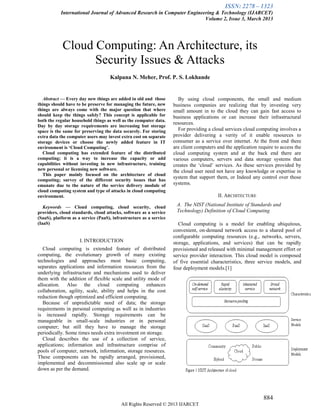 ISSN: 2278 – 1323
International Journal of Advanced Research in Computer Engineering & Technology (IJARCET)
Volume 2, Issue 3, March 2013
884
All Rights Reserved © 2013 IJARCET
Cloud Computing: An Architecture, its
Security Issues & Attacks
Kalpana N. Meher, Prof. P. S. Lokhande
Abstract — Every day new things are added in old and those
things should have to be preserve for managing the future, new
things are always come with the major question that where
should keep the things safely? This concept is applicable for
both the regular household things as well as the computer data.
Day by day storage requirements are increasing but storage
space is the same for preserving the data securely. For storing
extra data the computer users may invest extra cost on separate
storage devices or choose the newly added feature in IT
environment is ‘Cloud Computing’.
Cloud computing has extended feature of the distributed
computing; it is a way to increase the capacity or add
capabilities without investing in new infrastructure, training
new personal or licensing new software.
This paper mainly focused on the architecture of cloud
computing; survey of the different security issues that has
emanate due to the nature of the service delivery module of
cloud computing system and type of attacks in cloud computing
environment.
Keywords — Cloud computing, cloud security, cloud
providers, cloud standards, cloud attacks, software as a service
(SaaS), platform as a service (PaaS), infrastructure as a service
(IaaS)
I. INTRODUCTION
Cloud computing is extended feature of distributed
computing, the evolutionary growth of many existing
technologies and approaches most basic computing,
separates applications and information resources from the
underlying infrastructure and mechanisms used to deliver
them with the addition of flexible scale and utility mode of
allocation. Also the cloud computing enhances
collaboration, agility, scale, ability and helps in the cost
reduction though optimized and efficient computing.
Because of unpredictable need of data; the storage
requirements in personal computing as well as in industries
is increased rapidly. Storage requirements can be
manageable in small-scale industries or in personal
computer; but still they have to manage the storage
periodically. Some times needs extra investment on storage.
Cloud describes the use of a collection of service,
applications; information and infrastructure comprise of
pools of computer, network, information, storage resources.
These components can be rapidly arranged, provisioned,
implemented and decommissioned also scale up or scale
down as per the demand.
By using cloud components, the small and medium
business companies are realizing that by investing very
small amount in to the cloud they can gain fast access to
business applications or can increase their infrastructural
resources.
For providing a cloud services cloud computing involves a
provider delivering a verity of it enable resources to
consumer as a service over internet. At the front end there
are client computers and the application require to access the
cloud computing system and at the back end there are
various computers, servers and data storage systems that
creates the ‗cloud‘ services. As these services provided by
the cloud user need not have any knowledge or expertise in
system that support them, or Indeed any control over those
systems.
II. ARCHITECTURE
A. The NIST (National Institute of Standards and
Technology) Definition of Cloud Computing
Cloud computing is a model for enabling ubiquitous,
convenient, on-demand network access to a shared pool of
configurable computing resources (e.g., networks, servers,
storage, applications, and services) that can be rapidly
provisioned and released with minimal management effort or
service provider interaction. This cloud model is composed
of five essential characteristics, three service models, and
four deployment models.[1]
 