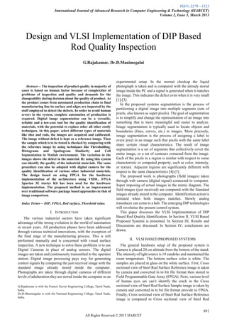 ISSN: 2278 – 1323
International Journal of Advanced Research in Computer Engineering & Technology (IJARCET)
Volume 2, Issue 3, March 2013
891
All Rights Reserved © 2013 IJARCET

Abstract— The inspection of product quality in majority of
cases is based on human factor because of complexities of
problems of inspection and quality and demands for the
changeability during decision about the quality of product. As
the product comes from automated production chain to final
manufacturing line its surface and edges are inspected by the
stuff employed to detect the defects. In order to avoid human
errors in the system, complete automation of production is
required. Digital image segmentation can be a versatile,
reliable and a low-cost tool for the quality identification of
materials, with the potential to replace other all other costly
techniques. In this paper, select different types of materials
like tiles and rods, the images are acquired and calibrated.
The image without defect is kept as a reference image. Then
the sample which is to be tested is checked by comparing with
the reference image by using techniques like Thresholding,
Histograms and Spatiogram Similarity and Cell
Segmentation in Matlab environment. The variation in the
images shows the defect in the material. By using this system
can identify the quality of the industrial materials. The same
procedure can also be adopted with digital camera for the
quality identification of various other industrial materials.
The design based on using FPGA for the hardware
implementation of the architecture using VHDL. FPGA
Spartan 3E starter Kit has been used for the hardware
implementation. The proposed method is an improvement
over traditional software package based approaches in that of
image comparison.
Index Terms— DIP, FPGA, Rod surface, Threshold value.
I. INTRODUCTION
The various industrial sectors have taken significant
advantage of the strong evolution in the world of automation
in recent years. All production phases have been addressed
through various technical innovations, with the exception of
the final stage of the manufacturing process. This is still
performed manually and is concerned with visual surface
inspection. A new technique to solve these problems is to use
Digital Cameras in place of analog sensors. The digital
images are taken and continuously transmitted to the operator
station. Digital image processing pays way for generating
control signals by comparing the just received image with the
standard image already stored inside the computer.
Photographs are taken through digital cameras of different
levels of adulteration they are stored inside the computer as an
G.Rajakumar is with the Francis Xavier Engineering College, Tamil Nadu,
India.
Dr.D.Manimegalai is with the National Engineering College, Tamil Nadu,
India.
experimental setup. In the normal checkup the liquid
photograph is taken and is compared with the already stored
image inside the PC and a signal is generated when it matches
the image. This indicates the defect even when it is very small
[1]-[3].
In the proposed systems segmentation is the process of
partitioning a digital image into multiple segments (sets of
pixels, also known as super pixels). The goal of segmentation
is to simplify and change the representation of an image into
something that is more meaningful and easier to analyze.
Image segmentation is typically used to locate objects and
boundaries (lines, curves, etc.) in images. More precisely,
image segmentation is the process of assigning a label to
every pixel in an image such that pixels with the same label
share certain visual characteristics. The result of image
segmentation is a set of segments that collectively cover the
entire image, or a set of contours extracted from the image.
Each of the pixels in a region is similar with respect to some
characteristic or computed property, such as color, intensity,
or texture. Adjacent regions are significantly different with
respect to the same characteristics [4]-[5].
The proposed work is photographs (field images) taken
through web camera (digital signal) connected to computer.
Super imposing of actual images in the mimic diagram. The
field images (just received) are compared with the Standard
images already stored in the computer. Identification action is
initiated when both images matches. Slowly analog
transducer can come to a halt. The emerging DIP technologies
will revolutise the present control system.
This paper discusses the VLSI Implementation of DIP
Based Rod Quality Identification. In Section II, VLSI Based
Proposed Systems is presented. In Section III, Results and
Discussions are discussed. In Section IV, conclusions are
drawn.
II. VLSI BASED PROPOSED SYSTEMS
The general hardware setup of the proposed system is
Camera is placed 20 cm altitude from the bottom of the stand.
The intensity of light source is 10 candelas and maintained the
room temperature. The bottom surface color is white. The
samples are placed at glass on the white surface. First, Cross
sectional view of Steel Rod Surface Reference image is taken
by camera and converted in to bit file format then stored in
Field Programmable Gate Array (FPGA). Next, various level
of human eyes are can‟t identify the crack in the Cross
sectional view of Steel Rod Surface Sample image is taken by
camera and converted in to bit file format provide to FPGA.
Finally, Cross sectional view of Steel Rod Surface Reference
image is compared to Cross sectional view of Steel Rod
Design and VLSI Implementation of DIP Based
Rod Quality Inspection
G.Rajakumar, Dr.D.Manimegalai
 