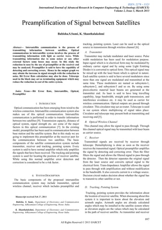 ISSN: 2278 – 1323
International Journal of Advanced Research in Computer Engineering & Technology (IJARCET)
Volume 2, Issue 3, March 2013
897
All Rights Reserved © 2013 IJARCET

Abstract— Intersatellite communication is the process of
transmitting information between satellites. Optical
communication in intersatellite system involves the process of
transmitting information with light as carrier wave. While
transmitting information due to some noises or any other
external factors some losses may occur. In this study the
reduction in nose by the use of preamplifier at the receiver end
may be analyzed. Preamplifier is said to have the capability of
detecting and correcting errors. Hence in the output graph we
may obtain the increase in signal strength with the reduction in
noise. Bit Error Rate calculation may also be done. Telescope
used in the block may act as terminating equipment which may
reduce the reduction in cost of the entire system.
Index Terms—Bit Error Rate, Intersatellite, Optical,
Preamplifier
I. INTRODUCTION
Optical communication has been emerging from wired to the
wireless connection. Intersatellite communication system also
makes use of this optical communication. Intersatellite
communication is performed in order to transfer information
between two satellites [9]. Transmission capacity, distance of
optical system, signal strength etc. are some of the major
factors in this optical communication [7]. In the existing
model, preamplifier has been used in communication between
base station and the satellite system. But in this study we are
going to implement this preamplifier at the receiver part for
the communication between two satellites. The basic
components of the satellite communication system include
transmitter, receiver and tracking, pointing system. Every
system is said to have normal amplifier which only amplifies
the signals that have been received. The tracking and pointing
system is used for locating the position of receiver satellite.
While using this normal amplifier error detection and
correction is considered to be a risk factor.
II. SYSTEM DESCRIPTION
The basic components of the proposed intersatellite
communication system may include transmitter, optical
wireless channel, receiver which includes preamplifier and
Manuscript received Feb 27, 2013.
Babisha. S. Sumi,, Department of Electronics and Communication
Engineering, Adhiyamaan College of Engineering, Hosur, India.
K. Shanthalakshmi, Department of Electronics and Communication
Engineering, Adhiyamaan College of Engineering, Hosur India.
tracking, pointing system. Laser can be used as the optical
source in transmission through wireless channel [6].
A. Transmitter
Transmitter may include modulator and laser source. Pulse
width modulation has been used for modulation purpose.
Input signal which is in electrical form may be modulated by
ordinary carrier signal and by using some Light Emitting
Diodes it is converted to optical form. This optical signal may
be mixed up with the laser beam which is optical in nature.
Each satellite system is said to have several modulators since
more than one signal are modulated and transmitted at the
same time. These modulators are named as subsystem-1,
subsystem-2, and subsystem-3 and so on. By using some
piezo-electric material laser beams are generated at the
transmitter end. As laser is said to have long travelling
capability, large bandwidth, straight path transmission, and
interference avoidance etc. it may be used as carrier for
wireless communication. Optical outputs are passed through
circulator. This circulator may act as router. Telescope is used
in our system where multiplexing of signal takes place.
Circulator and telescope may present both at transmitting and
receiving end [5].
B. Optical Wireless Channel
This channel may allow the signal to pass through. Through
this channel optical signal may be transmitted with laser beam
as carrier source.
C. Receiver
Transmitted signals are received by receiver through
telescope. Demultiplexing is done as soon as the receiver
receives the transmitted signal. Optical preamplifier amplifies
the signal by detecting and correcting error. Then the filter
filters the signal and allows the filtered signal to pass through
the detector. Then the detector separates the original signal
from the laser source and converts optical signal to the
electrical form. Trans-Impedance Amplifier allows the signal
to pass through with amplification and without modification
in the bandwidth. It also converts current to a voltage source.
Decision circuit makes decision about whether the signal has
to transmit to other satellite or not.
D. Tracking, Pointing System
Tracking, pointing system provides the information about
the location of receiver satellite. When discussing about this
system it is important to know about the elevation and
azimuth angles. Azimuth angles are already calculated
angles which may be installed in the satellite system where
as elevation angles are the values which may be calculated
in the path of receiver satellite. As transmitter and receiver
Preamplification of Signal between Satellites
Babisha.S.Sumi, K. Shanthalakshmi
 