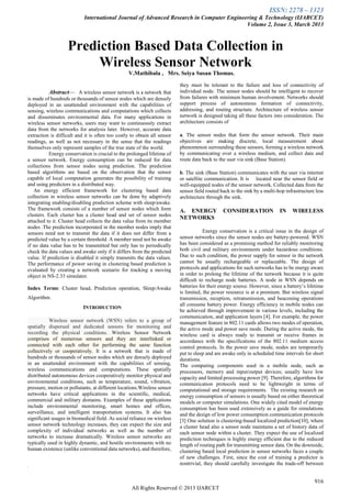 ISSN: 2278 – 1323
International Journal of Advanced Research in Computer Engineering & Technology (IJARCET)
Volume 2, Issue 3, March 2013
916
All Rights Reserved © 2013 IJARCET

Abstract— A wireless sensor network is a network that
is made of hundreds or thousands of sensor nodes which are densely
deployed in an unattended environment with the capabilities of
sensing, wireless communications and computations which collects
and disseminates environmental data. For many applications in
wireless sensor networks, users may want to continuously extract
data from the networks for analysis later. However, accurate data
extraction is difficult and it is often too costly to obtain all sensor
readings, as well as not necessary in the sense that the readings
themselves only represent samples of the true state of the world.
Energy conservation is crucial to the prolonged lifetime of
a sensor network. Energy consumption can be reduced for data
collections from sensor nodes using prediction. The prediction
based algorithms are based on the observation that the sensor
capable of local computation generates the possibility of training
and using predictors in a distributed way.
An energy efficient framework for clustering based data
collection in wireless sensor networks can be done by adaptively
integrating enabling/disabling prediction scheme with sleep/awake.
The framework consists of a number of sensor nodes which form
clusters. Each cluster has a cluster head and set of sensor nodes
attached to it. Cluster head collects the data value from its member
nodes .The prediction incorporated in the member nodes imply that
sensors need not to transmit the data if it does not differ from a
predicted value by a certain threshold. A member need not be awake
if no data value has to be transmitted but only has to periodically
check the data values and awake only if it differs from the predicted
value. If prediction is disabled it simply transmits the data values.
The performance of power saving in clustering based prediction is
evaluated by creating a network scenario for tracking a moving
object in NS-2.33 simulator.
.
Index Terms: Cluster head, Prediction operation, Sleep/Awake
Algorithm.
INTRODUCTION
Wireless sensor network (WSN) refers to a group of
spatially dispersed and dedicated sensors for monitoring and
recording the physical conditions. Wireless Sensor Network
comprises of numerous sensors and they are interlinked or
connected with each other for performing the same function
collectively or cooperatively. It is a network that is made of
hundreds or thousands of sensor nodes which are densely deployed
in an unattended environment with the capabilities of sensing,
wireless communications and computations. These spatially
distributed autonomous devices cooperatively monitor physical and
environmental conditions, such as temperature, sound, vibration,
pressure, motion or pollutants, at different locations.Wireless sensor
networks have critical applications in the scientific, medical,
commercial and military domains. Examples of these applications
include environmental monitoring, smart homes and offices,
surveillance, and intelligent transportation systems. It also has
significant usages in biomedical field. As social reliance on wireless
sensor network technology increases, they can expect the size and
complexity of individual networks as well as the number of
networks to increase dramatically. Wireless sensor networks are
typically used in highly dynamic, and hostile environments with no
human existence (unlike conventional data networks), and therefore,
.
they must be tolerant to the failure and loss of connectivity of
individual node. The sensor nodes should be intelligent to recover
from failures with minimum human involvement. Networks should
support process of autonomous formation of connectivity,
addressing, and routing structure. Architecture of wireless sensor
network is designed taking all these factors into consideration. The
architecture consists of
a. The sensor nodes that form the sensor network. Their main
objectives are making discrete, local measurement about
phenomenon surrounding these sensors, forming a wireless network
by communicating over a wireless medium, and collect data and
route data back to the user via sink (Base Station).
b. The sink (Base Station) communicates with the user via internet
or satellite communication. It is located near the sensor field or
well-equipped nodes of the sensor network. Collected data from the
sensor field routed back to the sink by a multi-hop infrastructure less
architecture through the sink.
A. ENERGY CONSIDERATION IN WIRELESS
NETWORKS
Energy conservation is a critical issue in the design of
sensor networks since the sensor nodes are battery-powered. WSN
has been considered as a promising method for reliably monitoring
both civil and military environments under hazardous conditions.
Due to such condition, the power supply for sensor in the network
cannot be usually rechargeable or replaceable. The design of
protocols and applications for such networks has to be energy aware
in order to prolong the lifetime of the network because it is quite
difficult to recharge node batteries. A node in WSN depends on
batteries for their energy source. However, since a battery‟s lifetime
is limited, the power resource is at a premium. But wireless signal
transmission, reception, retransmission, and beaconing operations
all consume battery power. Energy efficiency in mobile nodes can
be achieved through improvement in various levels, including the
communication, and application layers [4]. For example, the power
management feature in 802.11 cards allows two modes of operation,
the active mode and power save mode. During the active mode, the
wireless card is always ready to transmit or receive frames in
accordance with the specifications of the 802.11 medium access
control protocols. In the power save mode, nodes are temporarily
put to sleep and are awake only in scheduled time intervals for short
durations.
The computing components used in a mobile node, such as
processors, memory and input/output devices; usually have low
capacity and limited processing power [9]. Therefore, algorithms for
communication protocols need to be lightweight in terms of
computational and storage requirements. The existing research on
energy consumption of sensors is usually based on either theoretical
models or computer simulations. One widely cited model of energy
consumption has been used extensively as a guide for simulations
and the design of low power consumption communication protocols
[3] One solution is clustering-based localized prediction[10], where
a cluster head also a sensor node maintains a set of history data of
each sensor node within a cluster. They expect the use of localized
prediction techniques is highly energy efficient due to the reduced
length of routing path for transmitting sensor data. On the downside,
clustering based local prediction in sensor networks faces a couple
of new challenges. First, since the cost of training a predictor is
nontrivial, they should carefully investigate the trade-off between
Prediction Based Data Collection in
Wireless Sensor Network
V.Mathibala , Mrs. Seiya Susan Thomas.
 