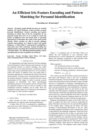 ISSN: 2278 – 1323
International Journal of Advanced Research in Computer Engineering & Technology (IJARCET)
Volume 2, Issue 3, March 2013
All Rights Reserved © 2012 IJARCET
920

Abstract— Recognize people identity becomes an essential
problem, Iris based biometric system provides accurate
personal identification. Feature encoding and pattern
matching are major task in the iris recognition. In our
proposed system gives how to set a model to extract the
feature of different irises and match them is especially
important for it determines the results of the whole system
directly. Gabor wavelets are able to provide optimum
conjoint representation of a signal in space and spatial
frequency. A Gabor filter is constructed by modulating a
sine/cosine wave with a Gaussian. Feature Encoding was
implemented by convolving the normalised iris pattern with
1-D Gabor filters. For Matching hamming distance will be
calculated and accurate recognition was achieved.
Keywords— Feature Encoding, Gabor Filters, 1-D Gabor
Filters, Hamming Distance, Pattern Matching
I. INTRODUCTION
Iris Segmentation and Edge Detection Provides abundant
texture information. Feature selection and extraction is to find
out important features to perform matching. The visible
features of an iris are ciliary processes, contraction furrows,
crypts, rings, cornea, and freckles and so on. To set a model to
extract the feature of different irises and match them is
especially important for it determines the results of the whole
system directly. A feature vector is formed which consists of
the ordered sequence of features extracted from the various
representation of the images. In order to provide accurate
recognition of individuals, The Most discriminating
information present in an iris pattern must be extracted. Only
the significant features of the iris must be encoded so that
comparisons between templates can be made. Most Iris
recognition systems make use of a band pass decomposition
of the image to create biometric templates.
II. MATERIALS AND METHODS
A. Gabor Filters
Gabor wavelets are able to provide optimum conjoint
representation of a signal in space and spatial frequency.
A Gabor filter [1], [2] is constructed by modulating a
sine/cosine wave with a Gaussian. A 2-D Gabor filter over an
image domain (x, y) is represented as:
Manuscript received March 03, 2013.
T.Karthikeyan, Department of Computer Science, PSG College of arts
and Science. Coimbatore, INDIA,
B.Sabarigiri, Department of Computer Science, PSG College of arts and
Science, Coimbatore, INDIA, +91-97882-06468.
)]0(0)0(0[2
]2/2)0(2/2)0[(
),(
yyvxxui
e
yyxx
eyxG





(1)
Figure 1: A quadrature pair of 2D Gabor Filters, (a)
Depicts the real component or even symmetric filter
characterised by a cosine modulated by a Gaussian and (b)
Depicts the imaginary component or odd symmetric filter
characterised by a sine modulated by a Gaussian.
Where equation 1
(x0, y0) Specify position in the image,
),(  Specify the effective width and length,
And (u0, v0) Specify modulation, which has spatial
frequency 2
0
2
0
0 vu 
This is able to provide the optimum conjoint localisation in
both space and frequency, since a sine wave is perfectly
localised in frequency, but not localised in space. Modulation
of sine with a Gaussian provides localisation in space, through
with loss of localisation in frequency. Decomposition of a
signal is accomplished using a quadrature pair of Gabor filters,
with a real part specified by a sine modulated by a Gaussian.
The real and imaginary filters are also known as the even
symmetric and odd symmetric components respectively. The
center frequency of the filter specified by the frequency of the
sine/cosine wave, and the bandwidth of the filter is specified
by the width of the Gaussian. Daugman makes use of a 2-D
version of Gobar filters in order to encode iris pattern data.
Daugman demodulated the output of the Gabor filters in
order to compress the data. This is done by quantising the
phase information into four levels, for each possible quadrant
in the complex plane. Taking only the phase will allow
encoding of discriminating information in the iris, while
discarding redundant information such as illumination, which
is represented by the amplitude component. These four levels
are represented using two bits of data, so each pixel in the
normalised iris patterns to two bits of data in the iris template.
A total of 9600 bits are calculated for the template, and an
equal number of masking bits are generated in order to mask
out corrupted regions within the iris. This creates a compact
1200-byte template, which allows for efficient storage and
comparison of irises. The daugman system makes of polar
An Efficient Iris Feature Encoding and Pattern
Matching for Personal Identification
T.Karthikeyan1
, B.Sabarigiri2
 