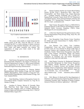 ISSN: 2278 – 1323
International Journal of Advanced Research in Computer Engineering & Technology (IJARCET)
Volume 2, Issue 3, March 2013
All Rights Reserved © 2013 IJARCET
941
Fig 8: Graphical representation of results
V. CONCLUSION
This system works suitably in simple background for
number system of the DSL. From the table no.1 we have
concluded that DCT is a better technique of feature extraction
as compared to Edge Oriented Histogram. The system gives
better results with higher resolution web cameras. The
segmentation of image gives better results if the light
conditions are good.
VI. REFERENCES
[1] Hand Gesture Recognition Using Neural Networks by
KlimisSymeonidis Submitted to the School of Electronic and
Electrical Engineering On August 23, 2000 in partial fulfilment
of the requirements for the degree of Master of Science in
Multimedia Signal Processing communications.
[2] Hand Gesture Recognition by Thinning Method
RajeshreeRokade, SGGS Institute of Engg. And Tech. Nanded
(INDIA) DharmpalDoye, SGGS Institute of Engg.And Tech.
Nanded (INDIA) ManeshKokare, SGGS Institute of Engg. And
Tech. Nanded (INDIA)
[3] Hand Modelling, Analysis & Recognition System for
Vision-Based Human Computer Interaction by Ying Wu &
Thomas S. Huang.
[4] Jayashree R. Pansare, Shravan H. Gawande, Maya
Ingle “Real-Time Static Hand Gesture Recognition for
American Sign Language (ASL) in Complex Background”,
Journal of Signal and Information Processing, 2012, 3, 364-367
Published Online August 2012.
[5] Human Computer Interface for Gesture-Based Editing
System. Ho-Sub Yoon+*, Byung-Woo Min+, Jung Soh+,
Young-laeBae+ and *Hyun Seung Yang +Image Processing
Div. / Computer Software Technology Lab. in ETRI 161,
Kajung-Dong Yusung-Ku Taejon, Korea 305-350 *Department
of Computer Science / Korea Advanced Institute of Science and
Technology 373-1 Kusung-Dong Yusung-Ku Taejon, Korea
305-701 e-mail : yoonhs@etri.re.kr.
[6] Hand Gesture Recognition Based on MEB-SVM by
Fengming Zhang & Yu Ren Software and Intelligence Institute,
Hangzhou Dianzi University, Hangzhou, 310018, China,
hduzhang@126.com renyu@hdu.edu.cn
[7] A Real-time Hand Gesture Recognition based on Haar
Wavelet Representation Wing Kwong Chung, Xinyu Wu, and
Yang sheng Xu
[8] Face Recognition Using Discrete Cosine Transform
for Global and Local FeaturesAman R. Chadha, Pallavi P.
Vaidya, M. Mani Roja.
[9] Lars Bretzner, Ivan Laptev, Tony Lindeberg,
Computational Vision and Active Perception Laboratory
(CVAP) Centre for User Oriented IT Design (CID) Dept of
Numerical Analysis and Computing Science, KTH, 100 44
Stockholm, Sweden “Hand Gesture Recognition using Multi-
Scale Colour Features, Hierarchical Models and Particle
Filtering”, Proceedings of the Fifth IEEE International
Conference on Automatic Face and Gesture Recognition
(FGR‟02) 0-7695-1602-5/02 2002 IEEE.
[10] Hand Region Extraction by Background Subtraction
with Renewable Background for Hand Gesture Recognition
Akio Ogihara, Hiroshi Matsumoto and Akira Shiozaki
Department of Computer Sciences and Intelligent Systems
Graduate School of Engineering, Osaka Prefecture University
1-1 Gakuen-cho, Naka-ku, Sakai, Osaka, 599-8531, Japan Tel:
+81-72-254-9281, Fax: +81-72-254-9909 E-mail:
ogi(cs.osakafu-u.acjp E-mail: matsumoto_h(ch.cs.osakafu-
u.acjp
[11] M.K. Bhuyan, D. Ghosh and P.K. Bora Department of
Electronics and Communication Engineering Indian Institute of
Technology Guwahati, India “Designing of Human Computer
Interactive Platform for Robotic Applications”, 2009 IEEE
0
1
2
3
0 1 2 3 4 5 6 7 8 9
DCT
EOH
 