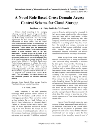 ISSN: 2278 – 1323
International Journal of Advanced Research in Computer Engineering & Technology (IJARCET)
Volume 2, Issue 3, March 2013
942
All Rights Reserved © 2013 IJARCET
A Novel Role Based Cross Domain Access
Control Scheme for Cloud Storage
Punithasurya K , Esther Daniel , Dr. N.A. Vasanthi
Abstract: Cloud computing is the emerging
technology and also it requires strong security when
dealing with public cloud data. Cloud access control is
one of the security requirements. The basic security
requirements for cloud storage are Authentication,
authorization and Access control. There are various
access control scheme available for cloud storage. To
ensure security in cloud, access control is the important
prerequisite. Access control gives the authorization
rights to the individual users. Access control basically
consists of access privileges based on the user
requirement. Providing security to the cloud is the
major concern. Access control is needed for most of the
environment such as peer to peer, grid and cloud. Most
of the cloud computing environment uses Role Based
Access Control (RBAC). A Novel Role Based Access
Control scheme is proposed to enhance the security
requirement of cloud storage which is named as secure
cross domain access control. Our proposed
methodology maintains user’s roles, permission and set
of user attributes to produce attribute ID for each user.
The proposed access control scheme consists of the
RBAC, ABAC and DRBAC. This scheme minimizes the
time constraints problem and Location constraints
problem.
Keywords: Access Control, Cloud storage, Security,
Time Constraints and Location Constraints.
I INTRODUCTION
Cloud computing is the most promising
technology which provides various resources as
services over the internet. Cloud services can be
existing pay as you basis. There are various number
services available that are SaaS (Software as a
Service) , Iaas ( Infrastructure as a Service ) , PaaS (
Platform as a Service). In SaaS service model Cloud
users can access application software on demand.
They do not need download the package and also
there is no need of installing application software on
their computer. SaaS model minimizes maintenance
and support in the user side. To hold large number of
users in cloud, the platform can be virtualized. In
IaaS service model cloud provider offers resources
from their large pool of cloud centers. It offers
processing, storage and networking and other
computing resources on demand. It includes software
that can run on operating system. Here cloud owners
have the control over storage, processing and
networking. In PaaS service model cloud provider
offers resources such as operating system,
programming language environment, web services
and database environment and storage environment.
Cloud storage is the online storage where
there are virtualized pools of storage environments.
These virtualized storage environment is monitored
by third party cloud provider. Monitoring as a
Service also provided by third party to manage
virtualized pools of storage. Cloud provider manages
large number of data centers where users’ data’s can
be stored originally. Data centers can be virtualized
according to the user requirement. Cloud storage
offers more convenient way of storing data off line.
Cloud storage has the advantage of storing data
online through the internet. The data’s that are stored
on large pools of data center can be accessed through
web enabled desktop or laptop. Giving access to the
data stored on the cloud through web is major
concern and it enhances security risks. Access control
gives the access privileges to the user associated with
cloud data. The purpose of ensuring one of the
security requirements of cloud storage minimizes the
security risks.
Access Control in cloud ensures the users
access to the data, resources and checks whether they
are authorized cloud users or not. Access control
defines the set of policies or procedures which
prevents the user access. It also identifies when the
unauthorized users are trying to access the cloud
environment. As the technology grows the need of
 