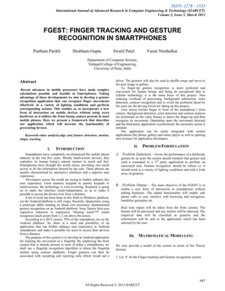 ISSN: 2278 – 1323
International Journal of Advanced Research in Computer Engineering & Technology (IJARCET)
Volume 2, Issue 3, March 2013
947
All Rights Reserved © 2013 IJARCET
FGEST: FINGER TRACKING AND GESTURE
RECOGNITION IN SMARTPHONES
Pratham Parikh Shubham Gupta Swatil Patel Varun Nimbalkar
Department of Computer Science,
Sinhgad College of Engineering,
University of Pune, India
Abstract
Recent advances in mobile processors have made complex
calculations possible and feasible in Smartphones. Taking
advantage of these developments we aim to develop a gesture
recognition application that can recognize finger movements
effectively in a variety of lighting conditions and perform
corresponding actions. This enables us to incorporate a new
form of interaction on mobile devices without using extra
hardware as it utilizes the front facing camera present in most
mobile phones. Here we present a framework that describes
our application which will increase the functionality of
preexisting devices.
Keywords-video analysis,edge and feature detection, motion,
shape, tracking
I. INTRODUCTION
Smartphones have completely revolutionized the mobile phone
industry in the last five years. Mostly touch-screen devices, they
capitalize on human being‟s natural instinct to touch and feel.
Smartphones have brought the world closer, providing one–touch
access to all the information desired by the user. These phones are
usually characterized by interactive interfaces and a superior user
experience.
Developers across the world are trying to further enhance this
user experience. From numeric keypads to qwerty keypads to
touch-screens, the technology is ever-revolving. Research is going
on to make the interface touch-independent, so as to make it
possible to access the device even from a distance.
A lot of work has been done in this field on Windows platform,
yet the Android platform is still virgin. Recently, Qualcomm, using
a prototype tablet running on Quad core processor, demonstrated
gesture recognition on an Android platform. Sony Xperia Sola uses
capacitive inductors to implement “floating touch”™ which
recognizes touch action from 1-2 cm above the screen.
According to a 2012 census, 59% of the smartphone run on the
Android platform. So, there is a need and possibility of an
application that can further enhance user experience in Android
smartphones and make it possible for users to access their devices
from a distance.
The purpose of this system is to develop an Android application
for tracking the movement of a fingertip. By employing the front
camera that is already present in most of today‟s smartphones, we
shall use a fingertip recognition algorithm to detect the fingertip
motion using contour analysis. Finger gestures can then be
associated with accepting and rejecting calls which would aid a
driver. The gestures will also be used to shuffle songs and move to
the next image in gallery.
As finger-tip gesture recognition is more preferred and
convenient for human beings and being an unexplored idea in
cellular technology, it is the main focus of this project. Also
reducing overhead of processing, background subtraction, color
detection, contour recognition and to avoid the problems faced by
the users are the driving forces for taking up this project.
User moves his/her finger in front of the smartphone‟s front
camera. Background detection, color detection and contour analysis
are performed on the video frames to detect the finger-tip and then
recognize its movement. Depending upon the movement detected
and the third-party application synchronized, the necessary action is
initiated.
Our application can be easily integrated with system
applications like phone, gallery and music player as well as opening
new avenues for application developers.
II. PROBLEM FORMULATION
A. Problem Definition – Given the performance of a deliberate
gesture by an actor the system should interpret that gesture and
send a command to a 3rd
party application to perform an
associated task. Gesture recognition should be robust i.e. it
should work in a variety of lighting conditions and with a wide
array of gestures.
B. Problem Output – The main objective of the FGEST is to
enable a new form of interaction in smartphones without
adding hardware. The added functionality will enable safe
phone calls in cars, intuitive web browsing and navigation,
handsfree gameplay etc.
Real time inputs will be taken from the front camera. The
frames will be processed and any motion will be detected. The
empirical data will be classified as gestures and the
information will be sent to the application which has been
selected by the user.
III. MATHEMATICAL MODELLING
We now provide a model of the system in terms of Set Theory
domain.
1. Let „S‟ be the Finger tracking and Gesture recognition system.
 