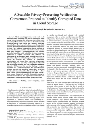 ISSN: 2278 – 1323
International Journal of Advanced Research in Computer Engineering & Technology (IJARCET)
Volume 2, Issue 3, March 2013
951
All Rights Reserved © 2013 IJARCET

Abstract— Cloud computing prevails over the whole world
which makes the mankind to rely more on a number of online
storage systems to back up data or for using it in real time which
gives an anywhere, anytime access. Thus lot of sensitive data will
be stored into the cloud. As the user’s data are stored and
maintained out of user’s premises, these services bring with it,
concerns of security vulnerabilities for all the services provided
by them. There is a lot of research being done to point out the
issues with the service providers and cloud security in general.
This paper provides a privacy-preserving data integrity
protection by enabling public auditability for cloud storage and
implements a scalable framework that addresses the
construction of an interactive audit protocol to prevent the
fraudulence of prover and the leakage of verified data in cloud
storage by reducing the overhead in computation,
communication and storage. Thus it provides a lightweight,
efficient and privacy –preserving auditing scheme which will
also identifies the corrupted data. The framework is based on an
interactive PDP protocol that uses the challenge – response
algorithms and a verification protocol. The protocol supports
dynamic operation that allows the granted users to perform
insertion, deletion and updation. The protocol allows a Third
party Auditor who works on behalf of the Data owner who has a
large amount of data to be stored in the cloud, to manage or
monitor outsourced data. The experimental results show that
the protocol is efficient, lightweight and privacy-preserving.
Index Terms—— Auditing, Cloud Computing, Cloud
Storage, Privacy.
I. INTRODUCTION
Cloud computing is the buzz in the Information Technology
world and is presently appears as a hot topic due to its abilities
to offer flexible, dynamic IT infrastructures; QoS guaranteed
computing environments and configurable software services.
National Institute of Standards and technology, agency of US
department of Commerce, defines cloud computing as a
model for enabling convenient, on-demand network access to
a shared pool of configurable computing resources (e.g.,
networks, servers, storage, applications, and services) that can
Manuscript received March, 2013.
Neethu Mariam Joseph, Information Technology, Karunya University.,
Coimbatore, India.
Esther Daniel, Information Technology, Karunya University.,
Coimbatore, India,
Vasanthi N A, Department of Computer Science and Engineering,
Nehru Institute of Engineering and Technology, Coimbatore, India.
be rapidly provisioned and released with minimal
management effort or service provider interaction [1]. The
indispensable characteristics of cloud computing includes
on-demand self-service, resource pooling, broad network
access, rapid elasticity and measured service. Cloud model
promotes availability and is composed of three service models
and four deployment models. The three service models
includes the software as a service (SaaS) which refers to
providing on demand applications over the Internet, platform
as a service (PaaS) which refers to providing platform layer
resources, including operating system support and software
development frameworks, and finally the infrastructure as a
service (IaaS) which refers to on-demand provisioning of
infrastructural resources, usually in terms of VMs. Examples
of SaaS providers include Salesforce.com , Rackspace and
SAP Business ByDesign. Examples of PaaS providers include
Google App Engine, Microsoft Windows Azure and
Force.com. IaaS providers include Amazon EC2, GoGrid and
Flexiscale [1]. The four deployment models are the Public
cloud in which service providers offer their resources as
services to the general public, private cloud also known as
internal clouds, are designed for exclusive use by a single
organization and hybrid cloud is a combination of public and
private cloud models that acts on the limitations of each
approach.
One of the first cloud offerings was cloud storage and it
remains a popular answer. Cloud storage is a model of
networked online storage in which the data is stored in
virtualized pools of storage that are generally being hosted by
the third parties. Cloud storage allows data stored remotely to
be temporarily cached on mobile phones, desktop computers,
or other Internet-linked devices.
There are several advantages for Cloud computing that it
provides several salient features unlike from traditional
service computing, which includes multi-tenancy, shared
resource pooling, geo-distribution and ubiquitous network
access, service oriented, dynamic resource provisioning,
self-organizing, utility-based pricing, high scalability , agility,
high availability and reliability, reduces the number of
hardware components, reduce energy costs for running and
cooling hardware components, reduce run time and response
time, minimizing the risk of deploying physical infrastructure,
lowering the cost of entry, increasing the pace of innovation
and more [1]-[3].
A Scalable Privacy-Preserving Verification
Correctness Protocol to Identify Corrupted Data
in Cloud Storage
Neethu Mariam Joseph, Esther Daniel, Vasanthi N A
 