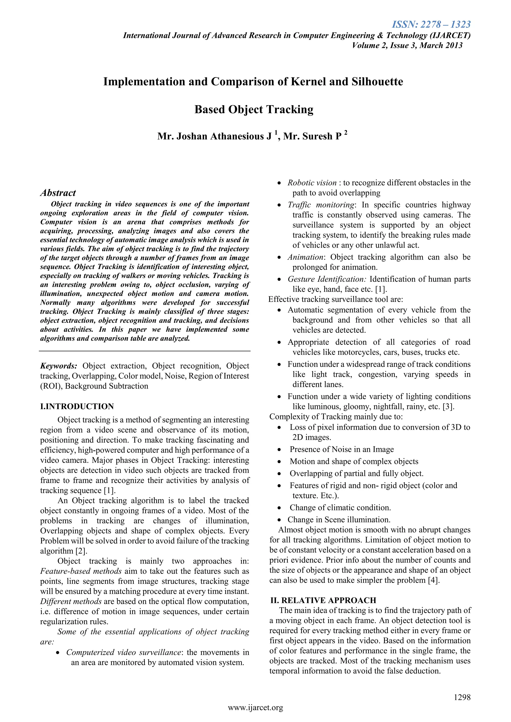 ISSN: 2278 – 1323
International Journal of Advanced Research in Computer Engineering & Technology (IJARCET)
Volume 2, Issue 3, March 2013
1298
www.ijarcet.org
Abstract
Object tracking in video sequences is one of the important
ongoing exploration areas in the field of computer vision.
Computer vision is an arena that comprises methods for
acquiring, processing, analyzing images and also covers the
essential technology of automatic image analysis which is used in
various fields. The aim of object tracking is to find the trajectory
of the target objects through a number of frames from an image
sequence. Object Tracking is identification of interesting object,
especially on tracking of walkers or moving vehicles. Tracking is
an interesting problem owing to, object occlusion, varying of
illumination, unexpected object motion and camera motion.
Normally many algorithms were developed for successful
tracking. Object Tracking is mainly classified of three stages:
object extraction, object recognition and tracking, and decisions
about activities. In this paper we have implemented some
algorithms and comparison table are analyzed.
Keywords: Object extraction, Object recognition, Object
tracking, Overlapping, Color model, Noise, Region of Interest
(ROI), Background Subtraction
I.INTRODUCTION
Object tracking is a method of segmenting an interesting
region from a video scene and observance of its motion,
positioning and direction. To make tracking fascinating and
efficiency, high-powered computer and high performance of a
video camera. Major phases in Object Tracking: interesting
objects are detection in video such objects are tracked from
frame to frame and recognize their activities by analysis of
tracking sequence [1].
An Object tracking algorithm is to label the tracked
object constantly in ongoing frames of a video. Most of the
problems in tracking are changes of illumination,
Overlapping objects and shape of complex objects. Every
Problem will be solved in order to avoid failure of the tracking
algorithm [2].
Object tracking is mainly two approaches in:
Feature-based methods aim to take out the features such as
points, line segments from image structures, tracking stage
will be ensured by a matching procedure at every time instant.
Different methods are based on the optical flow computation,
i.e. difference of motion in image sequences, under certain
regularization rules.
Some of the essential applications of object tracking
are:
 Computerized video surveillance: the movements in
an area are monitored by automated vision system.
 Robotic vision : to recognize different obstacles in the
path to avoid overlapping
 Traffic monitoring: In specific countries highway
traffic is constantly observed using cameras. The
surveillance system is supported by an object
tracking system, to identify the breaking rules made
of vehicles or any other unlawful act.
 Animation: Object tracking algorithm can also be
prolonged for animation.
 Gesture Identification: Identification of human parts
like eye, hand, face etc. [1].
Effective tracking surveillance tool are:
 Automatic segmentation of every vehicle from the
background and from other vehicles so that all
vehicles are detected.
 Appropriate detection of all categories of road
vehicles like motorcycles, cars, buses, trucks etc.
 Function under a widespread range of track conditions
like light track, congestion, varying speeds in
different lanes.
 Function under a wide variety of lighting conditions
like luminous, gloomy, nightfall, rainy, etc. [3].
Complexity of Tracking mainly due to:
 Loss of pixel information due to conversion of 3D to
2D images.
 Presence of Noise in an Image
 Motion and shape of complex objects
 Overlapping of partial and fully object.
 Features of rigid and non- rigid object (color and
texture. Etc.).
 Change of climatic condition.
 Change in Scene illumination.
Almost object motion is smooth with no abrupt changes
for all tracking algorithms. Limitation of object motion to
be of constant velocity or a constant acceleration based on a
priori evidence. Prior info about the number of counts and
the size of objects or the appearance and shape of an object
can also be used to make simpler the problem [4].
II. RELATIVE APPROACH
The main idea of tracking is to find the trajectory path of
a moving object in each frame. An object detection tool is
required for every tracking method either in every frame or
first object appears in the video. Based on the information
of color features and performance in the single frame, the
objects are tracked. Most of the tracking mechanism uses
temporal information to avoid the false deduction.
Implementation and Comparison of Kernel and Silhouette
Based Object Tracking
Mr. Joshan Athanesious J 1
, Mr. Suresh P 2
 