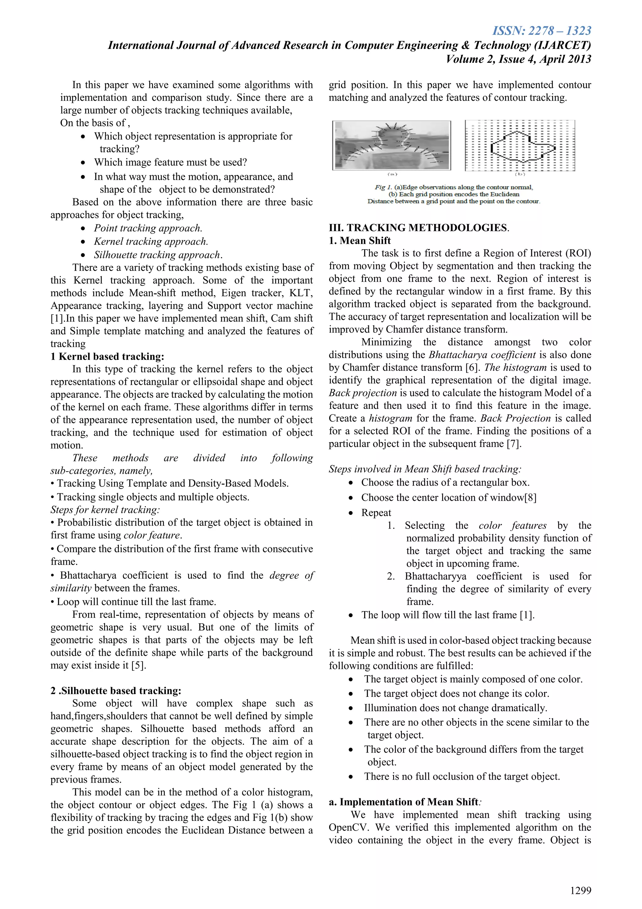 ISSN: 2278 – 1323
International Journal of Advanced Research in Computer Engineering & Technology (IJARCET)
Volume 2, Issue 4, April 2013
1299
In this paper we have examined some algorithms with
implementation and comparison study. Since there are a
large number of objects tracking techniques available,
On the basis of ,
 Which object representation is appropriate for
tracking?
 Which image feature must be used?
 In what way must the motion, appearance, and
shape of the object to be demonstrated?
Based on the above information there are three basic
approaches for object tracking,
 Point tracking approach.
 Kernel tracking approach.
 Silhouette tracking approach.
There are a variety of tracking methods existing base of
this Kernel tracking approach. Some of the important
methods include Mean-shift method, Eigen tracker, KLT,
Appearance tracking, layering and Support vector machine
[1].In this paper we have implemented mean shift, Cam shift
and Simple template matching and analyzed the features of
tracking
1 Kernel based tracking:
In this type of tracking the kernel refers to the object
representations of rectangular or ellipsoidal shape and object
appearance. The objects are tracked by calculating the motion
of the kernel on each frame. These algorithms differ in terms
of the appearance representation used, the number of object
tracking, and the technique used for estimation of object
motion.
These methods are divided into following
sub-categories, namely,
• Tracking Using Template and Density-Based Models.
• Tracking single objects and multiple objects.
Steps for kernel tracking:
• Probabilistic distribution of the target object is obtained in
first frame using color feature.
• Compare the distribution of the first frame with consecutive
frame.
• Bhattacharya coefficient is used to find the degree of
similarity between the frames.
• Loop will continue till the last frame.
From real-time, representation of objects by means of
geometric shape is very usual. But one of the limits of
geometric shapes is that parts of the objects may be left
outside of the definite shape while parts of the background
may exist inside it [5].
2 .Silhouette based tracking:
Some object will have complex shape such as
hand,fingers,shoulders that cannot be well defined by simple
geometric shapes. Silhouette based methods afford an
accurate shape description for the objects. The aim of a
silhouette-based object tracking is to find the object region in
every frame by means of an object model generated by the
previous frames.
This model can be in the method of a color histogram,
the object contour or object edges. The Fig 1 (a) shows a
flexibility of tracking by tracing the edges and Fig 1(b) show
the grid position encodes the Euclidean Distance between a
grid position. In this paper we have implemented contour
matching and analyzed the features of contour tracking.
III. TRACKING METHODOLOGIES.
1. Mean Shift
The task is to first define a Region of Interest (ROI)
from moving Object by segmentation and then tracking the
object from one frame to the next. Region of interest is
defined by the rectangular window in a first frame. By this
algorithm tracked object is separated from the background.
The accuracy of target representation and localization will be
improved by Chamfer distance transform.
Minimizing the distance amongst two color
distributions using the Bhattacharya coefficient is also done
by Chamfer distance transform [6]. The histogram is used to
identify the graphical representation of the digital image.
Back projection is used to calculate the histogram Model of a
feature and then used it to find this feature in the image.
Create a histogram for the frame. Back Projection is called
for a selected ROI of the frame. Finding the positions of a
particular object in the subsequent frame [7].
Steps involved in Mean Shift based tracking:
 Choose the radius of a rectangular box.
 Choose the center location of window[8]
 Repeat
1. Selecting the color features by the
normalized probability density function of
the target object and tracking the same
object in upcoming frame.
2. Bhattacharyya coefficient is used for
finding the degree of similarity of every
frame.
 The loop will flow till the last frame [1].
Mean shift is used in color-based object tracking because
it is simple and robust. The best results can be achieved if the
following conditions are fulfilled:
 The target object is mainly composed of one color.
 The target object does not change its color.
 Illumination does not change dramatically.
 There are no other objects in the scene similar to the
target object.
 The color of the background differs from the target
object.
 There is no full occlusion of the target object.
a. Implementation of Mean Shift:
We have implemented mean shift tracking using
OpenCV. We verified this implemented algorithm on the
video containing the object in the every frame. Object is
 
