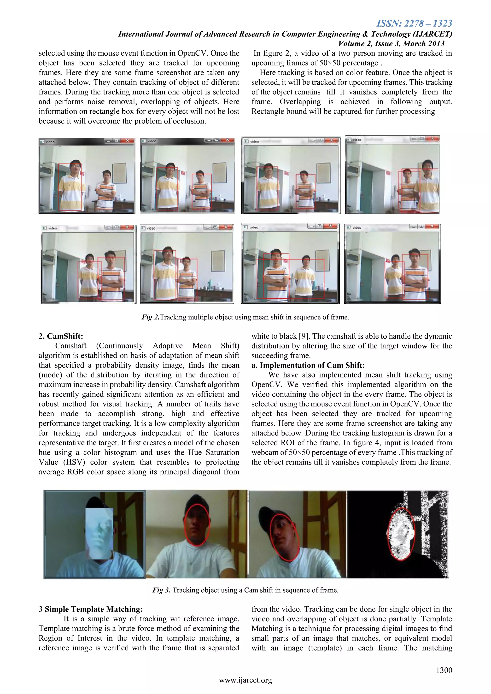 ISSN: 2278 – 1323
International Journal of Advanced Research in Computer Engineering & Technology (IJARCET)
Volume 2, Issue 3, March 2013
1300
www.ijarcet.org
selected using the mouse event function in OpenCV. Once the
object has been selected they are tracked for upcoming
frames. Here they are some frame screenshot are taken any
attached below. They contain tracking of object of different
frames. During the tracking more than one object is selected
and performs noise removal, overlapping of objects. Here
information on rectangle box for every object will not be lost
because it will overcome the problem of occlusion.
In figure 2, a video of a two person moving are tracked in
upcoming frames of 50×50 percentage .
Here tracking is based on color feature. Once the object is
selected, it will be tracked for upcoming frames. This tracking
of the object remains till it vanishes completely from the
frame. Overlapping is achieved in following output.
Rectangle bound will be captured for further processing
Fig 2.Tracking multiple object using mean shift in sequence of frame.
2. CamShift:
Camshaft (Continuously Adaptive Mean Shift)
algorithm is established on basis of adaptation of mean shift
that specified a probability density image, finds the mean
(mode) of the distribution by iterating in the direction of
maximum increase in probability density. Camshaft algorithm
has recently gained significant attention as an efficient and
robust method for visual tracking. A number of trails have
been made to accomplish strong, high and effective
performance target tracking. It is a low complexity algorithm
for tracking and undergoes independent of the features
representative the target. It first creates a model of the chosen
hue using a color histogram and uses the Hue Saturation
Value (HSV) color system that resembles to projecting
average RGB color space along its principal diagonal from
white to black [9]. The camshaft is able to handle the dynamic
distribution by altering the size of the target window for the
succeeding frame.
a. Implementation of Cam Shift:
We have also implemented mean shift tracking using
OpenCV. We verified this implemented algorithm on the
video containing the object in the every frame. The object is
selected using the mouse event function in OpenCV. Once the
object has been selected they are tracked for upcoming
frames. Here they are some frame screenshot are taking any
attached below. During the tracking histogram is drawn for a
selected ROI of the frame. In figure 4, input is loaded from
webcam of 50×50 percentage of every frame .This tracking of
the object remains till it vanishes completely from the frame.
Fig 3. Tracking object using a Cam shift in sequence of frame.
3 Simple Template Matching:
It is a simple way of tracking wit reference image.
Template matching is a brute force method of examining the
Region of Interest in the video. In template matching, a
reference image is verified with the frame that is separated
from the video. Tracking can be done for single object in the
video and overlapping of object is done partially. Template
Matching is a technique for processing digital images to find
small parts of an image that matches, or equivalent model
with an image (template) in each frame. The matching
 