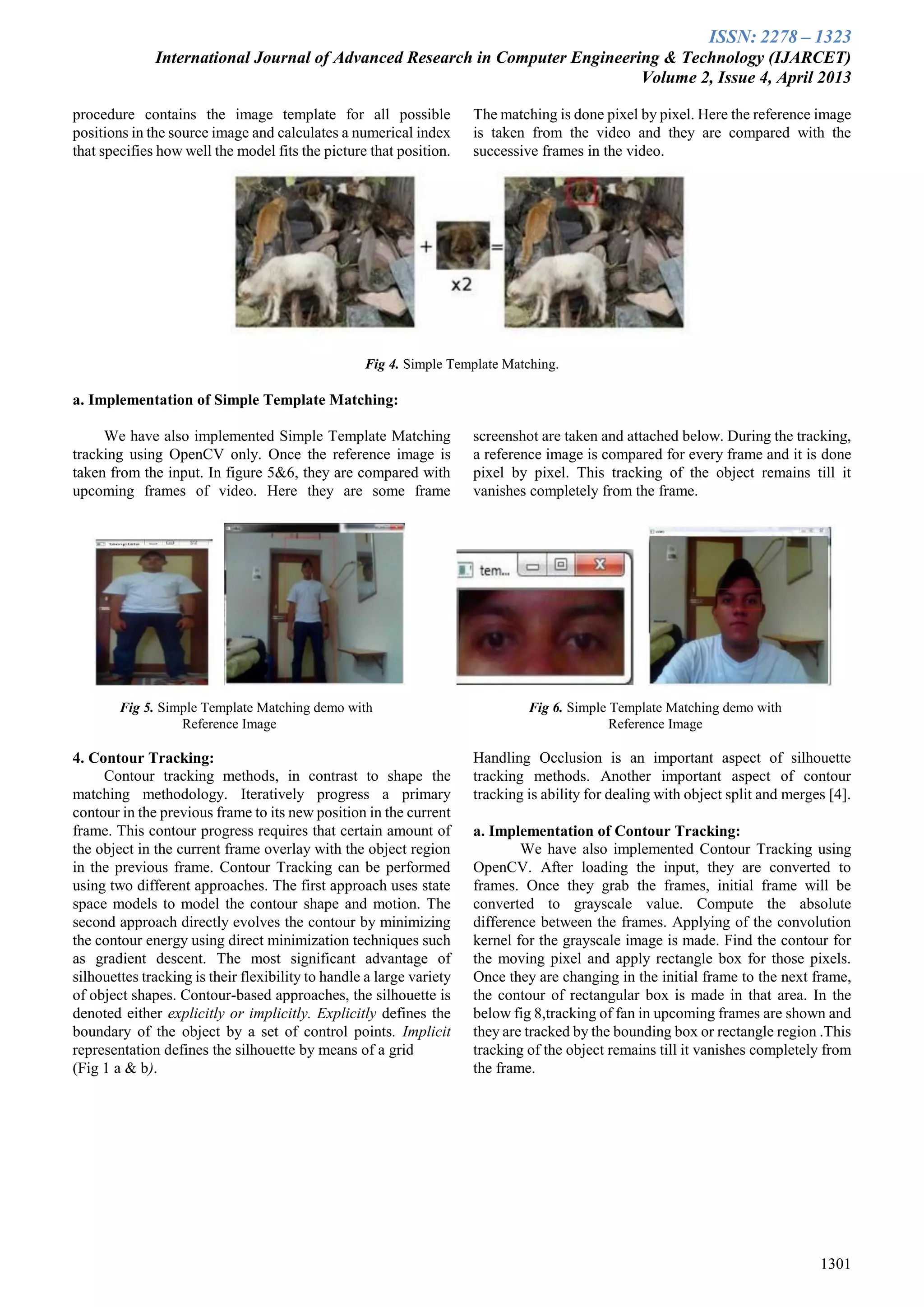 ISSN: 2278 – 1323
International Journal of Advanced Research in Computer Engineering & Technology (IJARCET)
Volume 2, Issue 4, April 2013
1301
procedure contains the image template for all possible
positions in the source image and calculates a numerical index
that specifies how well the model fits the picture that position.
The matching is done pixel by pixel. Here the reference image
is taken from the video and they are compared with the
successive frames in the video.
Fig 4. Simple Template Matching.
a. Implementation of Simple Template Matching:
We have also implemented Simple Template Matching
tracking using OpenCV only. Once the reference image is
taken from the input. In figure 5&6, they are compared with
upcoming frames of video. Here they are some frame
screenshot are taken and attached below. During the tracking,
a reference image is compared for every frame and it is done
pixel by pixel. This tracking of the object remains till it
vanishes completely from the frame.
Fig 5. Simple Template Matching demo with Fig 6. Simple Template Matching demo with
Reference Image Reference Image
4. Contour Tracking:
Contour tracking methods, in contrast to shape the
matching methodology. Iteratively progress a primary
contour in the previous frame to its new position in the current
frame. This contour progress requires that certain amount of
the object in the current frame overlay with the object region
in the previous frame. Contour Tracking can be performed
using two different approaches. The first approach uses state
space models to model the contour shape and motion. The
second approach directly evolves the contour by minimizing
the contour energy using direct minimization techniques such
as gradient descent. The most significant advantage of
silhouettes tracking is their flexibility to handle a large variety
of object shapes. Contour-based approaches, the silhouette is
denoted either explicitly or implicitly. Explicitly defines the
boundary of the object by a set of control points. Implicit
representation defines the silhouette by means of a grid
(Fig 1 a & b).
Handling Occlusion is an important aspect of silhouette
tracking methods. Another important aspect of contour
tracking is ability for dealing with object split and merges [4].
a. Implementation of Contour Tracking:
We have also implemented Contour Tracking using
OpenCV. After loading the input, they are converted to
frames. Once they grab the frames, initial frame will be
converted to grayscale value. Compute the absolute
difference between the frames. Applying of the convolution
kernel for the grayscale image is made. Find the contour for
the moving pixel and apply rectangle box for those pixels.
Once they are changing in the initial frame to the next frame,
the contour of rectangular box is made in that area. In the
below fig 8,tracking of fan in upcoming frames are shown and
they are tracked by the bounding box or rectangle region .This
tracking of the object remains till it vanishes completely from
the frame.
 
