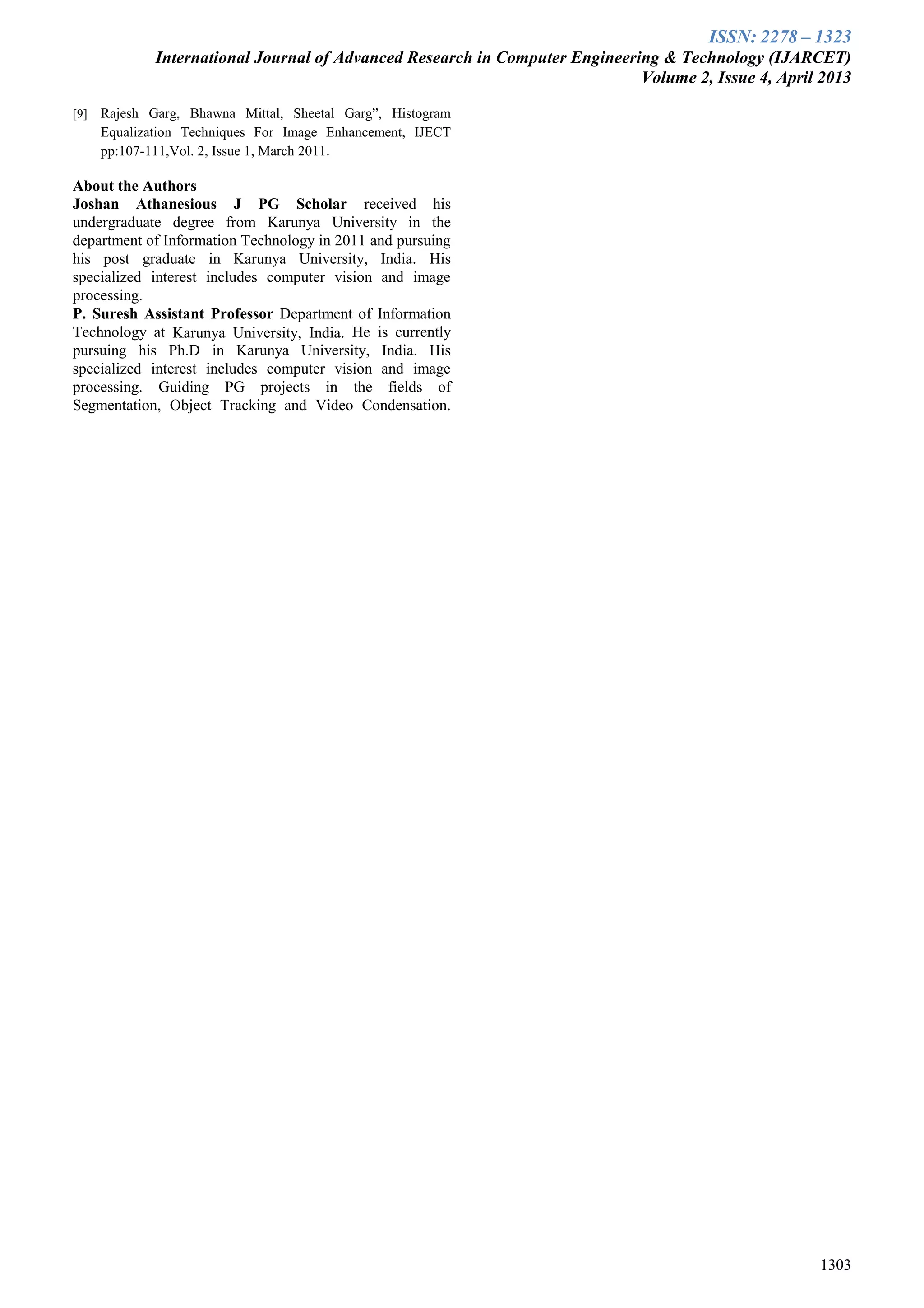 ISSN: 2278 – 1323
International Journal of Advanced Research in Computer Engineering & Technology (IJARCET)
Volume 2, Issue 4, April 2013
1303
[9] Rajesh Garg, Bhawna Mittal, Sheetal Garg”, Histogram
Equalization Techniques For Image Enhancement, IJECT
pp:107-111,Vol. 2, Issue 1, March 2011.
About the Authors
Joshan Athanesious J PG Scholar received his
undergraduate degree from Karunya University in the
department of Information Technology in 2011 and pursuing
his post graduate in Karunya University, India. His
specialized interest includes computer vision and image
processing.
P. Suresh Assistant Professor Department of Information
Technology at Karunya University, India. He is currently
pursuing his Ph.D in Karunya University, India. His
specialized interest includes computer vision and image
processing. Guiding PG projects in the fields of
Segmentation, Object Tracking and Video Condensation.
 