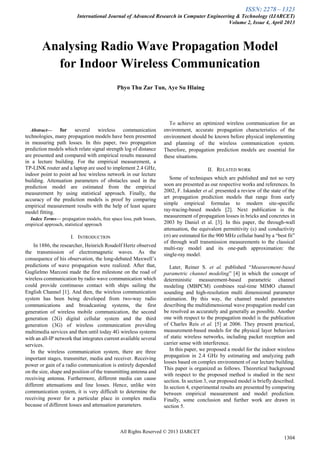 ISSN: 2278 – 1323
International Journal of Advanced Research in Computer Engineering & Technology (IJARCET)
Volume 2, Issue 4, April 2013
All Rights Reserved © 2013 IJARCET
1304

Abstract— for several wireless communication
technologies, many propagation models have been presented
in measuring path losses. In this paper, two propagation
prediction models which relate signal strength log of distance
are presented and compared with empirical results measured
in a lecture building. For the empirical measurement, a
TP-LINK router and a laptop are used to implement 2.4 GHz,
indoor point to point ad hoc wireless network in our lecture
building. Attenuation parameters of obstacles used in the
prediction model are estimated from the empirical
measurement by using statistical approach. Finally, the
accuracy of the prediction models is proof by comparing
empirical measurement results with the help of least square
model fitting.
Index Terms— propagation models, free space loss, path losses,
empirical approach, statistical approach
I. INTRODUCTION
In 1886, the researcher, Heinrich Roudolf Hertz observed
the transmission of electromagnetic waves. As the
consequence of his observation, the long-debated Maxwell’s
predictions of wave propagation were realized. After that,
Guglielmo Marconi made the first milestone on the road of
wireless communication by radio wave communication which
could provide continuous contact with ships sailing the
English Channel [1]. And then, the wireless communication
system has been being developed from two-way radio
communications and broadcasting systems, the first
generation of wireless mobile communication, the second
generation (2G) digital cellular system and the third
generation (3G) of wireless communication providing
multimedia services and then until today 4G wireless systems
with an all-IP network that integrates current available several
services.
In the wireless communication system, there are three
important stages, transmitter, media and receiver. Receiving
power or gain of a radio communication is entirely depended
on the size, shape and position of the transmitting antenna and
receiving antenna. Furthermore, different media can cause
different attenuations and line losses. Hence, unlike wire
communication system, it is very difficult to determine the
receiving power for a particular place in complex media
because of different losses and attenuation parameters.
To achieve an optimized wireless communication for an
environment, accurate propagation characteristics of the
environment should be known before physical implementing
and planning of the wireless communication system.
Therefore, propagation prediction models are essential for
these situations.
II. RELATED WORK
Some of techniques which are published and not so very
soon are presented as our respective works and references. In
2002, F. Iskander et al. presented a review of the state of the
art propagation prediction models that range from early
simple empirical formulas to modern site-specific
ray-tracing-based models [2]. Next publication is the
measurement of propagation losses in bricks and concretes in
2003 by Daniel et al. [3]. In this paper, the through-wall
attenuation, the equivalent permittivity () and conductivity
() are estimated for the 900 MHz cellular band by a “best fit”
of through wall transmission measurements to the classical
multi-ray model and its one-path approximation: the
single-ray model.
Later, Reiner S. et al. published “Measurement-based
parametric channel modeling” [4] in which the concept of
deterministic measurement-based parametric channel
modeling (MBPCM) combines real-time MIMO channel
sounding and high-resolution multi dimensional parameter
estimation. By this way, the channel model parameters
describing the multidimensional wave propagation model can
be resolved as accurately and generally as possible. Another
one with respect to the propagation model is the publication
of Charles Reis et al. [5] at 2006. They present practical,
measurement-based models for the physical layer behaviors
of static wireless networks, including packet reception and
carrier sense with interference.
In this paper, we proposed a model for the indoor wireless
propagation in 2.4 GHz by estimating and analyzing path
losses based on complex environment of our lecture building.
This paper is organized as follows. Theoretical background
with respect to the proposed method is studied in the next
section. In section 3, our proposed model is briefly described.
In section 4, experimental results are presented by comparing
between empirical measurement and model prediction.
Finally, some conclusion and further work are drawn in
section 5.
Analysing Radio Wave Propagation Model
for Indoor Wireless Communication
Phyo Thu Zar Tun, Aye Su Hlaing
 