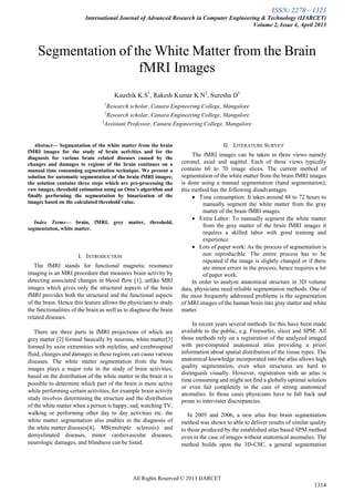 ISSN: 2278 – 1323
International Journal of Advanced Research in Computer Engineering & Technology (IJARCET)
Volume 2, Issue 4, April 2013
All Rights Reserved © 2013 IJARCET
1314

Abstract— Segmentation of the white matter from the brain
fMRI images for the study of brain activities and for the
diagnosis for various brain related diseases caused by the
changes and damages to regions of the brain continues on a
manual time consuming segmentation technique. We present a
solution for automatic segmentation of the brain fMRI images;
the solution contains three steps which are pre-processing the
raw images, threshold estimation using an Otsu’s algorithm and
finally performing the segmentation by binarization of the
images based on the calculated threshold value.
Index Terms— brain, fMRI, grey matter, threshold,
segmentation, white matter.
I. INTRODUCTION
The fMRI stands for functional magnetic resonance
imaging is an MRI procedure that measures brain activity by
detecting associated changes in blood flow [1], unlike MRI
images which gives only the structural aspects of the brain
fMRI provides both the structural and the functional aspects
of the brain. Hence this feature allows the physicians to study
the functionalities of the brain as well as to diagnose the brain
related diseases.
There are three parts in fMRI projections of which are
grey matter [2] formed basically by neurons, white matter[3]
formed by axon extremities with mylelins, and cerebrospinal
fluid, changes and damages in these regions can cause various
diseases. The white matter segmentation from the brain
images plays a major role in the study of brain activities,
based on the distribution of the white matter in the brain it is
possible to determine which part of the brain is more active
while performing certain activities, for example brain activity
study involves determining the structure and the distribution
of the white matter when a person is happy, sad, watching TV,
walking or performing other day to day activities etc. the
white matter segmentation also enables in the diagnosis of
the white matter diseases[4], MS(multiple sclerosis) and
demyelinated diseases, minor cardiovascular diseases,
neurologic damages, and blindness can be listed.
II. LITERATURE SURVEY
The fMRI images can be taken in three views namely
coronel, axial and sagittal. Each of these views typically
contains 60 to 70 image slices. The current method of
segmentation of the white matter from the brain fMRI images
is done using a manual segmentation (hand segmentation),
this method has the following disadvantages:
 Time consumption: It takes around 48 to 72 hours to
manually segment the white matter from the gray
matter of the brain fMRI images.
 Extra Labor: To manually segment the white matter
from the gray matter of the brain fMRI images it
requires a skilled labor with good training and
experience
 Lots of paper work: As the process of segmentation is
non reproducible. The entire process has to be
repeated if the image is slightly changed or if there
are minor errors in the process, hence requires a lot
of paper work.
In order to analyze anatomical structure in 3D volume
data, physicians need reliable segmentation methods. One of
the most frequently addressed problems is the segmentation
of MRI images of the human brain into gray matter and white
matter.
In recent years several methods for this have been made
available to the public, e.g. Freesurfer, slicer and SPM. All
those methods rely on a registration of the analyzed imaged
with pre-computed anatomical atlas providing a priori
information about spatial distribution of the tissue types. The
anatomical knowledge incorporated into the atlas allows high
quality segmentation, even when structures are hard to
distinguish visually. However, registration with an atlas is
time consuming and might not find a globally optimal solution
or even fail completely in the case of strong anatomical
anomalies. In those cases physicians have to fall back and
prone to inter-rater discrepancies.
In 2005 and 2006, a new atlas free brain segmentation
method was shown to able to deliver results of similar quality
to those produced by the established atlas based SPM method
even in the case of images without anatomical anomalies. The
method builds upon the 3D-CSC, a general segmentation
Segmentation of the White Matter from the Brain
fMRI Images
Kaushik K.S1
, Rakesh Kumar K.N2
, Suresha D3
1
Research scholar, Canara Engineering College, Mangalore
2
Research scholar, Canara Engineering College, Mangalore
3
Assistant Professor, Canara Engineering College, Mangalore
 