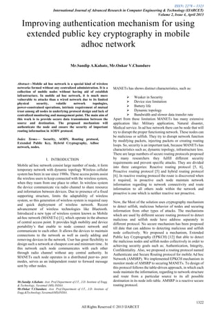ISSN: 2278 – 1323
International Journal of Advanced Research in Computer Engineering & Technology (IJARCET)
Volume 2, Issue 4, April 2013
1322
All Rights Reserved © 2013 IJARCET

Abstract—Mobile ad hoc network is a special kind of wireless
networks formed without any centralized administration. It is a
collection of mobile nodes without having aid of establish
infrastructure. In mobile ad hoc network, it is much more
vulnerable to attacks than a wired network due to its limited
physical security, volatile network topologies,
power-constrained operations, intrinsic requirement of mutual
trust among all nodes in underlying protocol design and lack of
centralized monitoring and management point. The main aim of
this work is to provide secure data transmission between the
source and destination. The proposed mechanism will
authenticate the node and ensure the security of important
routing information in AODV protocol.
Index Terms— Security, AODV, Routing protocol,
Extended Public Key, Hybrid Cryptography, Adhoc
network, nodes.
I. INTRODUCTION
Mobile ad hoc network consist large number of node, it form
temporary network with dynamic topology Wireless cellular
system has been in use since 1980s. These access points assist
the wireless users to keep connected with the wireless system,
when they roam from one place to other. In wireless system
the device communicate via radio channel to share resource
and information between devices. Due to presence of a fixed
supporting structure, limits the adaptability of wireless
system, so this generation of wireless system is required easy
and quick deployment of wireless network. Recent
advancement of wireless technologies like Bluetooth.
Introduced a new type of wireless system known as Mobile
ad-hoc network (MANETs) [1], which operate in the absence
of central access point. It provides high mobility and device
portability‟s that enable to node connect network and
communicate to each other. It allows the devices to maintain
connections to the network as well as easily adding and
removing devices in the network. User has great flexibility to
design such a network at cheapest cost and minimum time.. In
this network each node communicates with each other
through radio channel without any central authority. In
MANETs each node operates in a distributed peer-to- peer
modes, serves as an independent router to forward message
sent by other nodes.
Mr.Sandip A.Kahate, Asst. Prof.Department of I.T., J.D. Institute of Engg.
& Technology, Yavatmal (MS) INDIA .
Mr.Onkar V.Chandure, Asst. Prof.Department of I.T., J.D. Institute of
Engg.&Technology,Yavatmal(MS)INDIA.
MANETs has shows distinct characteristics, such as:
 Weaker in Security
 Device size limitation
 Battery life
 Dynamic topology
 Bandwidth and slower data transfer rate
Apart from these limitation MANETs has many extensive
application like: Military application, Natural disaster,
Medical service. In ad hoc network there can be node that will
try to disrupt the proper functioning network. These nodes can
be malicious or selfish. They try to disrupt network function
by modifying packets, injecting packets or creating routing
loops. So, security is an important task, because MANETs has
characteristics such as; dynamic topology, infrastructure less.
There are large numbers of secure routing protocols proposed
by many researchers they fulfill different security
requirements and prevent specific attacks. They are divided
into three categories: Reactive routing protocol [5, 6],
Proactive routing protocol [5] and hybrid routing protocol
[6]. In reactive routing protocol the route is discovered when
it required, in proactive each node maintain network
information regarding to network connectivity and route
information to all others node within the network and
proactive is one which is neither reactive nor proactive.
Now, the Most of the solution uses cryptography mechanism
to detect selfish, malicious behavior of nodes and securing
information from other types of attacks. The mechanisms
which are used by different secure routing protocol to detect
malicious and selfish node have address separately in
different protocol. No secure mechanism has been proposed
till date that can address to detecting malicious and selfish
node collectively. We proposed a mechanism, Extended
Public key Cryptography (EPKCH) [12] that able to detect
the malicious nodes and selfish nodes collectively in order to
achieving security goals such as; Authentication, Integrity,
Confidentiality. Also, we proposed a routing protocol named
Authenticate and Secure Routing protocol for mobile Ad hoc
Network (AMSRP). We implemented EPKCH mechanism in
monitor mode of AMSRP to securing MANETs. To design of
this protocol follows the table-driven approach, in which each
node maintain the information, regarding to network structure
and route from a particular source to its all possible
destination in its node info table. AMSRP is a reactive secure
routing protocol.
Improving authentication mechanism for using
extended public key cryptography in mobile
adhoc network
Mr.Sandip A.Kahate, Mr.Onkar V.Chandure
 