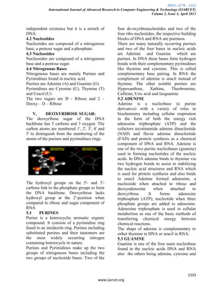 ISSN: 2278 – 1323
International Journal of Advanced Research in Computer Engineering & Technology (IJARCET)
Volume 2, Issue 4, April 2013
1333
www.ijarcet.org
independent existence but it is a stretch of
DNA.
4.2 Nucleotides
Nucleotides are composed of a nitrogenous
base, a pentose sugar and a phosphate.
4.3 Nucleosides
Nucleosides are composed of a nitrogenous
base and a pentose sugar.
4.4 Nitrogenous Bases
Nitrogenous bases are mainly Purines and
Pyrimidines found in nucleic acid.
Purines are Adenine (A) and Guanine (G)
Pyrimidines are Cytosine (C), Thymine (T)
and Uracil (U)
The two sugars are D - Ribose and 2 –
Deoxy – D – Ribose
V. DEOXYRIBOSE SUGAR:
The deoxyribose sugar of the DNA
backbone has 5 carbons and 3 oxygen. The
carbon atoms are numbered 1', 2', 3', 4' and
5' to distinguish from the numbering of the
atoms of the purines and pyrimidines rings.
The hydroxyl groups on the 5'- and 3'-
carbons link to the phosphate groups to form
the DNA backbone. Deoxyribose lacks
hydroxyl group at the 2'-position when
compared to ribose and sugar component of
RNA
5.1 PURINES
Purine is a heterocyclic aromatic organic
compound. It consists of a pyrimidine ring
fused to an imidazole ring. Purines including
substituted purines and their tautomers are
the most widely occurring nitrogen
containing heterocycle in nature.
Purines and Pyrimidines make up the two
groups of nitrogenous bases including the
two groups of nucleotide bases. Two of the
four de-oxyribonucleotides and two of the
four ribo nucleotides, the respective building
blocks of DNA and RNA are pureness.
There are many naturally occurring purines
and two of the four bases in nucleic acids
are Adenine and Guanine which are
purines. In DNA these bases form hydrogen
bonds with their complementary pyrimidines
like thymine and cytosine. This is called
complementary base pairing. In RNA the
complement of adenine is uracil instead of
thymine. The other notable purines are
Hypoxanthine, Xathine, Theobromine,
Caffeine, Uric acid and Isoguanine
5.2 ADENINE
Adenine is a nucleobase (a purine
derivative) with a variety of roles in
biochemistry including cellular respiration
in the form of both the energy rich
adenosine triphosphate (ATP) and the
cofactors nicotinamide adenine dinucleotide
(NAD) and flavin adenine dinucleotide
(FAD) and protein synthesis as a chemical
component of DNA and RNA. Adenine is
one of the two purine nucleobases (guanine)
used in forming nucleotides of the nucleic
acids. In DNA adenine binds to thymine via
two hydrogen bonds to assist in stabilizing
the nucleic acid structures and RNA which
is used for protein synthesis and also binds
to uracil Adenine formed adenosine, a
nucleoside when attached to ribose and
deoxyadenosine when attached to
deoxyribose. It forms adenosine
triphosphate (ATP), nucleotide when three
phosphate groups are added to adenosine.
Adenosine triphosphate is used in cellular
metabolism as one of the basic methods of
transferring chemical energy between
chemical reactions.
The shape of adenine is complementary to
either thymine in DNA or uracil in RNA.
5.3 GUANINE
Guanine is one of the four main nucleobase
found in the nucleic acids DNA and RNA
also the others being adenine, cytosine and
 