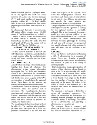 ISSN: 2278 – 1323
International Journal of Advanced Research in Computer Engineering & Technology (IJARCET)
Volume 2, Issue 4, April 2013
1335
www.ijarcet.org
bonds while G-C pair has 3 hydrogen bonds.
In all the species the DNA has equal
numbers of adenine and thymine residues
(A=T) and equal numbers of guanine and
cytosine residues (G = C). DNA double
helix is the most predominant form under
physiological conditions and known as B –
form.
In a human cell there are 46 chromosomes
(23 pairs) which contain about 100,000
genes. A Total length of DNA per cell of 1 –
2 meters is packed in to a nucleus millions
of times smaller in diameter. An adult
human body has about 1014
cells. Thus the
total length of DNA in the human body is
about 2 x 10 10
km i.e. 20 billion km.
6.2 BASIC TERMINOLOGIES IN
GENETIC ALGORITHM
The two distinct elements in the GA are
individuals and populations. An individual is
a single solution while the population is the
set of individuals currently involved in the
search process.
6.3 INDIVIDUALS
An individual is a single solution and groups
together two forms of solutions. The
chromosome is raw generic information
(genotype) that GA deals and phenotype
which is the expressive of the chromosome
in the terms of the model. A chromosome is
sub divided into genes. A gene is the GA’s
representation of a single factor for a control
factor. Each factor in the solution set
corresponds to a gene in the chromosome.
A chromosome should in some way contain
information about the solution that it
represents. The morphogenesis function
associates each genotype with its phenotype.
It simply means that each chromosome must
define one unique solution but it does not
mean that each solution is encoded by
exactly one chromosome.
The morphogenesis function should at least
be subjective. The candidate solutions of the
problem must correspond to at least one
possible chromosome to be sure that the
whole search space can be explored. Thus
when the morphogenesis function that
associates each chromosome to one solution
is not injective i.e. different chromosomes
can encode the same solution the
representation is said to be degenerated.
A slight degeneracy is not so worrying even
if the space where the algorithm is looking
for the optional solution is inevitably
enlarged. But a too important degeneracy
could be a more serious problem. It can
badly affect the behavior of the GA mostly
because if several chromosomes can
represent the same phenotype the meaning
of each gene will obviously not correspond
to a specific characteristic of the solution. It
may add some kind of confusion in the
search.
6.4 GENES
Genes are the basic instructions for building
a GA. A chromosome is a sequence of
genes. Genes may describe a possible
solution to a problem without actually being
the solution. A gene is a bit string of
arbitrary lengths.
The bit string is a binary representation of
number of intervals from a lower bound. A
gene is the GA’s representation of a single
factor value for a control factor where
control factor must have an upper bound and
a lower bound. This range can be divided
into the number of intervals that can be
expressed by the gene’s bit string. A bit
string of length n can represent (2 – 1)
intervals. The size of the interval would be
(range) / (2 – 1).
The structure of each gene is defined in a
record of phenotype parameters. The
phenotype parameters are instructions for
mapping between genotype and phenotype.
It can also be said as encoding a solution set
in to a chromosome and decoding a
chromosome to a solution set.
The mapping between genotype and
phenotype is necessary to convert solution
sets from the model into a form that the GA
 