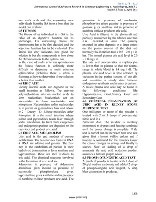 ISSN: 2278 – 1323
International Journal of Advanced Research in Computer Engineering & Technology (IJARCET)
Volume 2, Issue 4, April 2013
1336
www.ijarcet.org
can work with and for converting new
individuals from the GA in to a form that the
model can evaluate.
6.5 FITNESS
The fitness of an individual in a GA is the
value of an objective function for its
phenotype. For calculating fitness the
chromosome has to be first decoded and the
objective function has to be evaluated. The
fitness not only indicates how good the
solution is but also corresponds to how close
the chromosome is to the optimal one.
In the case of multi criterion optimization
the fitness function is definitely more
difficult to determine to multi criterion
optimization problems there is often a
dilemma as how to determine if one solution
is better than another.
6.6 URIC ACID
Dietary nucleic acids are digested in the
small intestine as follows. The enzyme
polynucleotidase acts on nucleic acids to
form nucleotides Nucleotides act on
nucleotides to form nucleosides and
phosphates Nucleosidase splits nucleosides
in to purine or pyrimidines base and ribose
or 2 – Deoxy – D -Ribose molecules After
absorption it is the small intestine where
purine and pyrimidines reach liver through
portal circulation. In liver both exogenous
and endogenous purines are degraded to the
excretory end product uric acid.
6.7 URIC ACID METABOLISM
Uric acid is the end product of purine
metabolism. The two purines found in RNA
& DNA are adenine and guanine. The first
step in the catabolism of purines is their
hydrolytic deamination to form xanthine and
hypoxanthine. These are then oxidized to
uric acid. The chemical reactions involved
in the formation of uric acid are
Adenosine in presence of Adenosine
deaminase gives inosine in presence of
nucleoside phosphorylase gives
hypoxanthine gives xanthine and in presence
of xanthine oxidase produces uric acid. The
guinosine in presence of nucleoside
phosphorylase gives guanine in presence of
guanase gives xanthine and in presence of
xanthine oxidase produces uric acid.
Uric Acid is filtered in the glomeruli and
partially reabsorbed by the tubules and then
it is excreted in urine. The quantity
excreted in urine depends to a large extent
on the purine content of the diet and
normally the excretion rate is 0.5 – 2.0 g / 24
hrs. The normal plasma uric acid level is 2.0
– 7.0 mg / dl.
The uric acid concentration in erythrocytes
is lower than in plasma so that the normal
range in whole blood is 1.4 mg / dl. The
plasma uric acid level is little affected by
variation in the purine content of the diet
and maintains a steady state between
endogenous synthesis and urinary excretion.
A raised plasma uric acid may be found in
the following conditions like
Hyperuricemia, Gout,Primary Gout and
Secondary Gout
6.8 CHEMICAL EXAMINATION OF
URIC ACID IN KIDNEY STONE
MUREXIDE TEST
One milligram or more of the powder is
treated with 2 or 3 drops of concentrated
nitric acid in a
Porcelain dish. The mixture is carefully
evaporated to dryness and heating continued
until the colour change is complete. If the
test is carried out on the water bath uric acid
gives first a lemon yellow colour and if
heating is continued for few minutes longer
the colour changes to orange and finally to
scarlet. Now on adding of a drop of
ammonia the uric acid oxidation product
assumes a brilliant purple colour.
6.9 PHOSPHOTUNGSTIC ACID TEST
A pinch of powder is treated with 1 drop of
20 g/dl sodium carbonate and added 2 drops
of phosphotungstic acid reagent. A deep
blue colouration is produced.
 