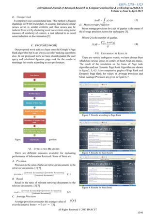 ISSN: 2278 – 1323
International Journal of Advanced Research in Computer Engineering & Technology (IJARCET)
Volume 2, Issue 4, April 2013
All Rights Reserved © 2013 IJARCET
1340
D. Unsupervised
It completely uses un annotated data. This method is biggest
challenge for WSD researchers. It assumes that senses similar
senses occur in similar contexts and thus senses can be
induced from text by clustering word occurrences using some
measure of similarity of context, a task referred to as word
sense induction or discrimination.[9]
V. PROPOSED WORK
Our proposed work acts as a layer onto the Google’s Page
Rank algorithm but it can always use other ranking algorithms
also. In our proposed work we have disambiguated the user
query and calculated dynamic page rank for the results to
rearrange the results according to user preferences.
Figure1 Framework for Proposed Algorithm
VI. EVALUATION MEASURES
There are different measures available for evaluating
performance of Information Retrieval. Some of them are:
A. Precision
Precision is the ratio of relevant retrieved documents to the
retrieved documents. [3][7]
(1)
B. Recall
Recall is the ratio of relevant retrieved documents to the
relevant documents. [3][7]
(2)
C. Average Precision
Average precision computes the average value of
over the interval from to [3].
(3)
D. Mean average Precision
Mean average precision for a set of queries is the mean of
the average precision scores for each query [3].
Where Q is the number of queries.
(4)
VII. EXPERIMENTAL RESULTS
There are various ambiguous words; we have chosen Beat
which has various senses in context of heart, boat and music.
The result of the simulation on the basis of Page rank
algorithm and our Dynamic Page Rank Algorithm are shown
in figure2, 3, 4,5. Also comparative graphs of Page Rank and
Dynamic Page Rank for values of Average Precision and
Mean Average Precision are given in figure 6,7.
Figure 2: Results according to Page Rank
Figure 3: Results for beat (heart)
Figure 4: Results for beat (boat)
 