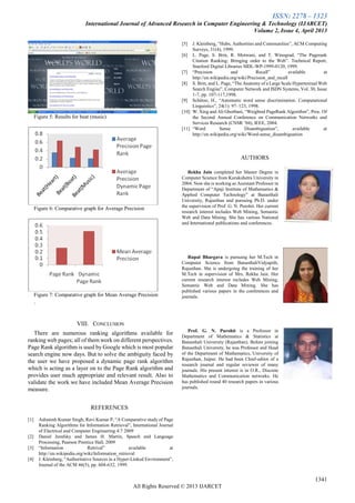 ISSN: 2278 – 1323
International Journal of Advanced Research in Computer Engineering & Technology (IJARCET)
Volume 2, Issue 4, April 2013
1341
All Rights Reserved © 2013 IJARCET
Figure 5: Results for beat (music)
Figure 6: Comparative graph for Average Precision
Figure 7: Comparative graph for Mean Average Precision
.
VIII. CONCLUSION
There are numerous ranking algorithms available for
ranking web pages; all of them work on different perspectives.
Page Rank algorithm is used by Google which is most popular
search engine now days. But to solve the ambiguity faced by
the user we have proposed a dynamic page rank algorithm
which is acting as a layer on to the Page Rank algorithm and
provides user much appropriate and relevant result. Also to
validate the work we have included Mean Average Precision
measure.
REFERENCES
[1] Ashutosh Kumar Singh, Ravi Kumar P, ―A Comparative study of Page
Ranking Algorithms for Information Retrieval‖, International Journal
of Electrical and Computer Engineering 4:7 2009
[2] Daniel Jurafsky and James H. Martin, Speech and Language
Processing, Pearson Prentice Hall, 2009
[3] ―Information Retrival‖ available at
http://en.wikipedia.org/wiki/Information_retrieval
[4] J. Kleinberg, ―Authoritative Sources in a Hyper-Linked Environment‖,
Journal of the ACM 46(5), pp. 604-632, 1999.
[5] J. Kleinberg, ―Hubs, Authorities and Communities‖, ACM Computing
Surveys, 31(4), 1999.
[6] L. Page, S. Brin, R. Motwani, and T. Winograd, ―The Pagerank
Citation Ranking: Bringing order to the Web‖. Technical Report,
Stanford Digital Libraries SIDL-WP-1999-0120, 1999.
[7] ―Precision and Recall‖ available at
http://en.wikipedia.org/wiki/Precision_and_recall
[8] S. Brin, and L. Page, ―The Anatomy of a Large Scale Hypertextual Web
Search Engine‖, Computer Network and ISDN Systems, Vol. 30, Issue
1-7, pp. 107-117,1998.
[9] Schütze, H., ―Automatic word sense discrimination. Computational
Linguistics‖, 24(1): 97–123, 1998.
[10] W. Xing and Ali Ghorbani, ―Weighted PageRank Algorithm‖, Proc. Of
the Second Annual Conference on Communication Networks and
Services Research (CNSR ’04), IEEE, 2004.
[11] ―Word Sense Disambiguation‖, available at
http://en.wikipedia.org/wiki/Word-sense_disambiguation
AUTHORS
Rekha Jain completed her Master Degree in
Computer Science from Kurukshetra University in
2004. Now she is working as Assistant Professor in
Department of ―Apaji Institute of Mathematics &
Applied Computer Technology‖ at Banasthali
University, Rajasthan and pursuing Ph.D. under
the supervision of Prof. G. N. Purohit. Her current
research interest includes Web Mining, Semantic
Web and Data Mining. She has various National
and International publications and conferences.
Rupal Bhargava is pursuing her M.Tech in
Computer Science from BanasthaliVidyapith,
Rajasthan. She is undergoing the training of her
M.Tech in supervision of Mrs. Rekha Jain. Her
current research interest includes Web Mining,
Semantic Web and Data Mining. She has
published various papers in the conferences and
journals.
Prof. G. N. Purohit is a Professor in
Department of Mathematics & Statistics at
Banasthali University (Rajasthan). Before joining
Banasthali University, he was Professor and Head
of the Department of Mathematics, University of
Rajasthan, Jaipur. He had been Chief-editor of a
research journal and regular reviewer of many
journals. His present interest is in O.R., Discrete
Mathematics and Communication networks. He
has published round 40 research papers in various
journals.
 